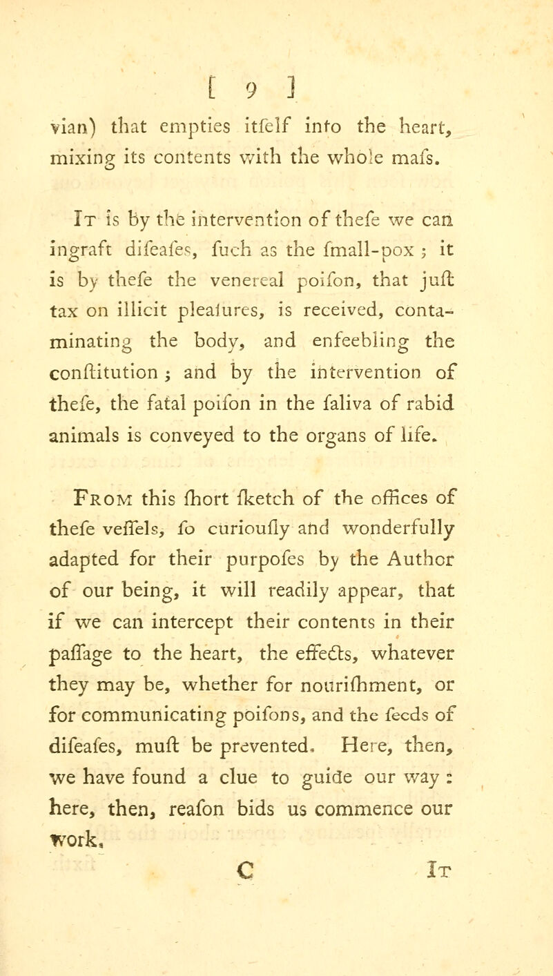 vian) that empties itfelf into the heart, mixing its contents with the whole mafs. It is by the intervention of thefe we can ingraft difeafes, fuch as the fmall-pox $ it is by thefe the venereal poifon, that juffc tax on illicit pleaiures, is received, conta- minating the body, and enfeebling the conftitution -y and by the intervention of thefe, the fatal poifon in the faliva of rabid animals is conveyed to the organs of life. From this fhort (ketch of the offices of thefe vefTels, fo curioufly and wonderfully adapted for their purpofes by the Author of our being, it will readily appear, that if we can intercept their contents in their paffage to the heart, the effects, whatever they may be, whether for nourifhment, or for communicating poifon s, and the feeds of difeafes, muft be prevented. Here, then, we have found a clue to guide our way : here, then, reafon bids us commence our work, C It