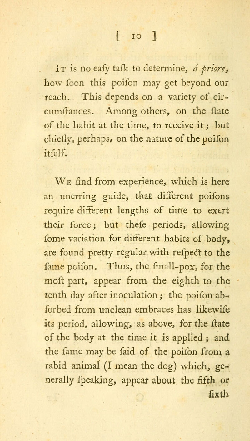 t to ] It is no eafy tafk to determine, a prior*f how foon this poifon may get beyond our reach. This depends on a variety of cir- cumftances. Among others, on the ftate of the habit at the time, to receive it; but chiefly, perhaps, on the nature of the poifon itfelf. We find from experience, which is here an unerring guide, that different poifons require different lengths of time to exert their force; but thefe periods, allowing fome variation for different habits of body, are found pretty regular with refpect to the fame poifon. Thus, the fmall-pox, for the moft part, appear from the eighth to the tenth day after inoculation; the poifon ab-r forbed from unclean embraces has likewife its period, allowing, as above, for the ftate of the body at the time it is applied ; and the fame may be faid of the poifon from a rabid animal (I mean the dog) which, ge- nerally fpeaking, appear about the fifth or fixth