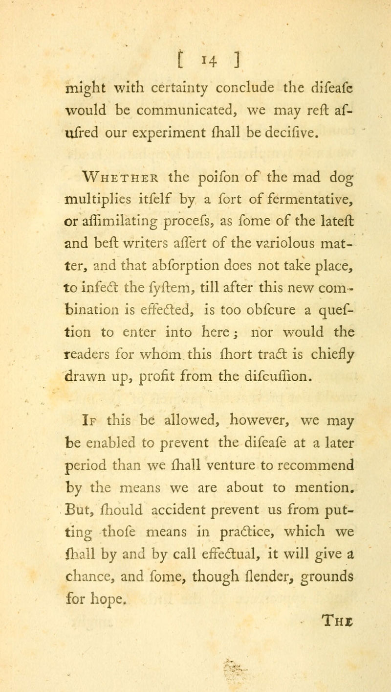 might with certainty conclude the difeafe would be communicated, we mav reft af- ufred our experiment fhall be decifive. Whether the poifon of the mad dog multiplies itfelf by a fort of fermentative, or affimilating procefs, as fome of the lateft and beft writers affert of the variolous mat- ter, and that abforption does not take place, to infe6l the fyftem, till after this new com- bination is efFedted, is too obfcure a quef- tion to enter into here; nor would the readers for whom this fhort trad: is chiefly drawn up, profit from the difcufiion. If this be allowed, however, we may be enabled to prevent the difeafe at a later period than we mail venture to recommend by the means we are about to mention. But, mould accident prevent us from put- ting thofe means in practice, which we fhall by and by call effe&ual, it will give a chance, and fome, though flender, grounds for hope. Thjc