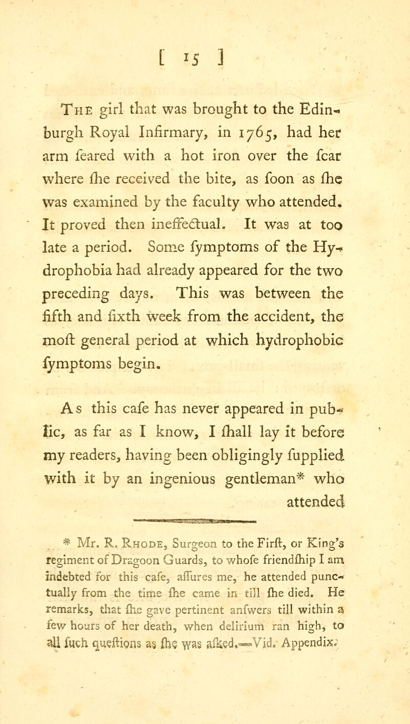 The girl that was brought to the Edin-« burgh Royal Infirmary, in 1765, had her arm feared with a hot iron over the fear wrhere me received the bite, as foon as fhe was examined by the faculty who attended. It proved then ineffectual. It was at too late a period. Some fymptoms of the Hy-« drophobia had already appeared for the two preceding days. This was between the fifth and fixth week from the accident, the moft general period at which hydrophobic fymptoms begin. As this cafe has never appeared in pub* lie, as far as I know, I mall lay it before my readers, having been obligingly fupplied with it by an ingenious gentleman* who attended * Mr. R. Rhode, Surgeon to the Firft, or King's regiment of Dragoon Guards, to whofe friendfhip I am indebted for this cafe, affures me, he attended puno tually from the time fhe came in till fhe died. He remarks, that (he gave pertinent anfwers till within 5 few hours of her death, when delirium ran high, ta all fuch c^udtions as, (hs was afed.«*Vid.* Appendix;