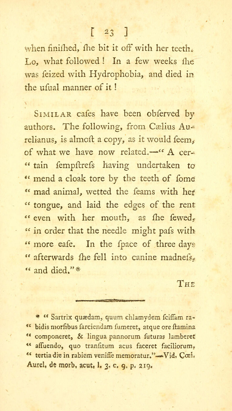 E *3 J when finifhed, fhe bit it off with her teeth* Lo, what followed ! In a few weeks fhe was feized with Hydrophobia, and died in the ufual manner of it! s Similar cafes have been obferved by authors. The following, from Caslius Au- relianus, is almoft a copy, as it would feem,- of what we have now related.— A cer-  tain fempftrefs having undertaken to €< mend a cloak tore by the teeth of fome  mad animal, wetted the feams with hef €S tongue, and laid the edges of the rent ** even with her mouth, as fhe fewedf ** in order that the needle might pafs with '* more eafe. In the fpace of three days *' afterwards fhe fell into canine madnefs*  and died.* The *  Sartrix quaedam, quum chlamydem fcifTam ra« *e bidis morlibus farciendam fumeret, atque ore ilamina *' cornponeret, & lingua pannorum flituras lamberef* *' afluendo, quo tranfitum acus faceret faciliorunu *< tsrtia dre in rabiem veniffe memoratur.''«*Vid* Cash