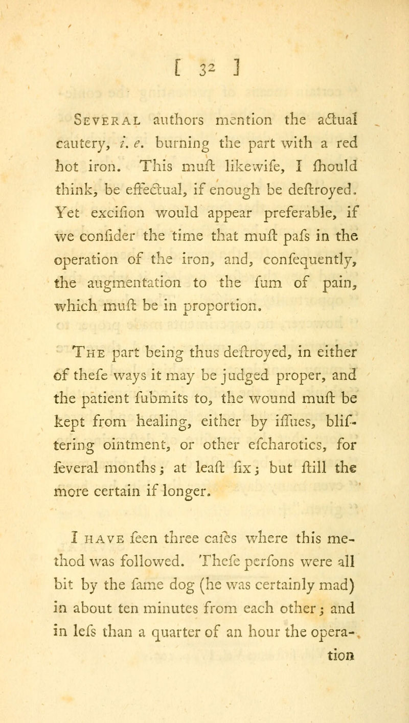 [ 3* ] Several authors mention the actual cautery, /. e. burning the part with a red hot iron. This muft likewife, I mould think, be effectual, if enough be deftroyed. Yet excifion would appear preferable, if we confider the time that muft pafs in the operation of the iron, and, confequently, the augmentation to the fum of pain, which muft be in proportion. The part being thus deftroyed, in either of thefe ways it may be judged proper, and the patient fubmits to, the wound muft be kept from healing, either by iffties, blis- tering ointment, or other efcharotics, for feveral months; at leaft fix j but ftill the more certain if longer. I have fcen three caies where this me- thod was followed. Thefe perfons were all bit by the fame dog (he was certainly mad) in about ten minutes from each other; and in lefs than a quarter of an hour the opera- tion