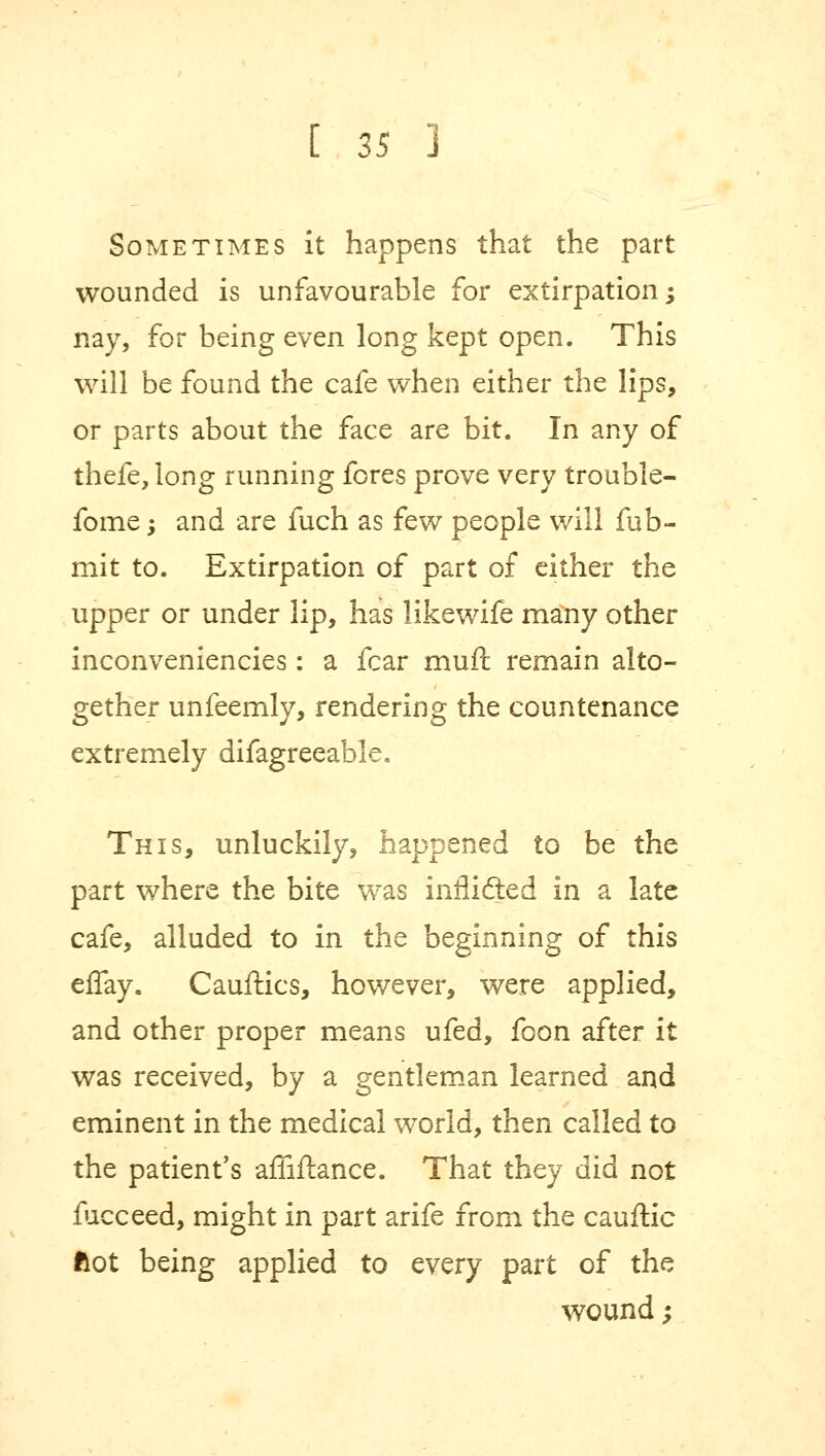 Sometimes it happens that the part wounded is unfavourable for extirpation; nay, for being even long kept open. This will be found the cafe when either the lips, or parts about the face are bit. In any of thefe, long running fores prove very trouble- fome; and are fuch as few people will fub- mit to. Extirpation of part of either the upper or under lip, has likewife many other inconveniencies: a fear muft remain alto- gether unfeemly, rendering the countenance extremely difagreeable. This, unluckily, happened to be the part where the bite was inflidted in a late cafe, alluded to in the beginning of this effay. Cauftics, however, were applied, and other proper means ufed, foon after it was received, by a gentleman learned and eminent in the medical world, then called to the patient's affiftance. That they did not fucceed, might in part arife from the cauflic Hot being applied to every part of the wound;