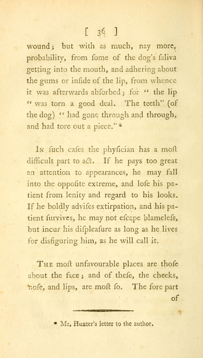 wound; but with as much, nay more, probability, from fome of the dog's faliva getting into the mouth, and adhering about the gums or infide of the lip, from whence it was afterwards abforbedj for  the lip  was torn a good deal. The teeth'' (of the dog)  had gone through and through, and had tore out a piece.* In fuch cafes the phyfician has a moll difficult part to adt. If he pays too great an attention to appearances, he may fall into the oppofite extreme, and lofe his pa- tient from lenity and regard to his looks. If he boldly advifes extirpation, and his pa- tient furvives, he may not efcape blamelefs, but incur his difpleafure as long as he lives for disfiguring him, as he will call it. The moft unfavourable places are thofe about the face; and of thefe, the cheeks, nofe, and lips, are moft fo. The fore part of * Mr. Hunter's letter to the author,