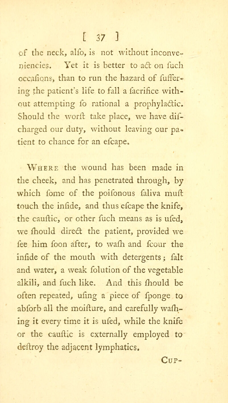 of the neck, alfo, is not without inconve- niencies. Yet it is better to act on fuch occasions* than to run the hazard of fuffer- ing the patient's life to fall a facrifice with- out attempting fo rational a prophylactic. Should the worft take place, we have dis- charged our duty, without leaving our pa* tient to chance for an efcape. Where the wound has been made in the cheek, and has penetrated through, by which fome of the poifonous faliva muft touch the infide, and thus efcape the knife, the cauftic, or other fuch means as is ufed, we mould direct the patient, provided we fee him foon after, to wafh and fcour the infide of the mouth with detergents -y fait and water, a weak folution of the vegetable alkili, and fuch like. And this mould be often repeated, ufing a piece of fponge to abforb all the moifture, and carefully wafh- ing it every time it is ufed, while the knife or the cauftic is externally employed to deftroy the adjacent lymphatics. Cup*