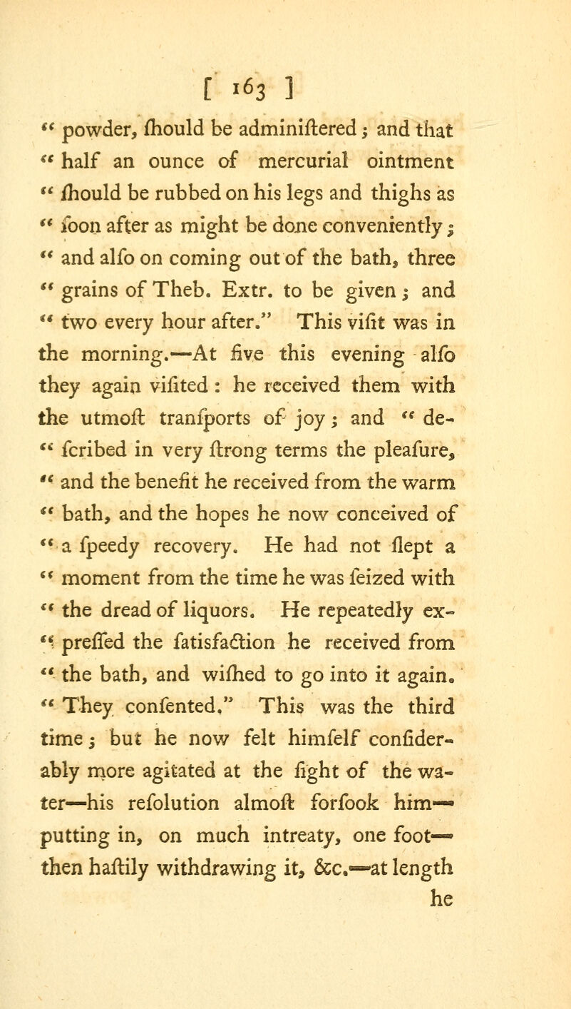 f€ powder, fhould be adminiftered; and that  half an ounce of mercurial ointment  ihould be rubbed on his legs and thighs as  foon after as might be done conveniently $  and alfo on coming out of the bath, three  grains of Theb. Extr. to be given j and  two every hour after. This vifit was in the morning.—At live this evening alfo they again vifited: he received them with the utmoft tranfports of joy; and  de-  fcribed in very ftrong terms the pleafure, tc and the benefit he received from the warm *' bath, and the hopes he now conceived of  a fpeedy recovery. He had not flept a  moment from the time he was feized with  the dread of liquors. He repeatedly ex- fk preffed the fatisfadtion he received from  the bath, and wifhed to go into it again. « They confented, This was the third time $ but he now felt himfelf confider- ably more agitated at the fight of the wa- ter—his refolution almoft forfook him— putting in, on much intreaty, one foot- then haftily withdrawing it, &c.~at length he