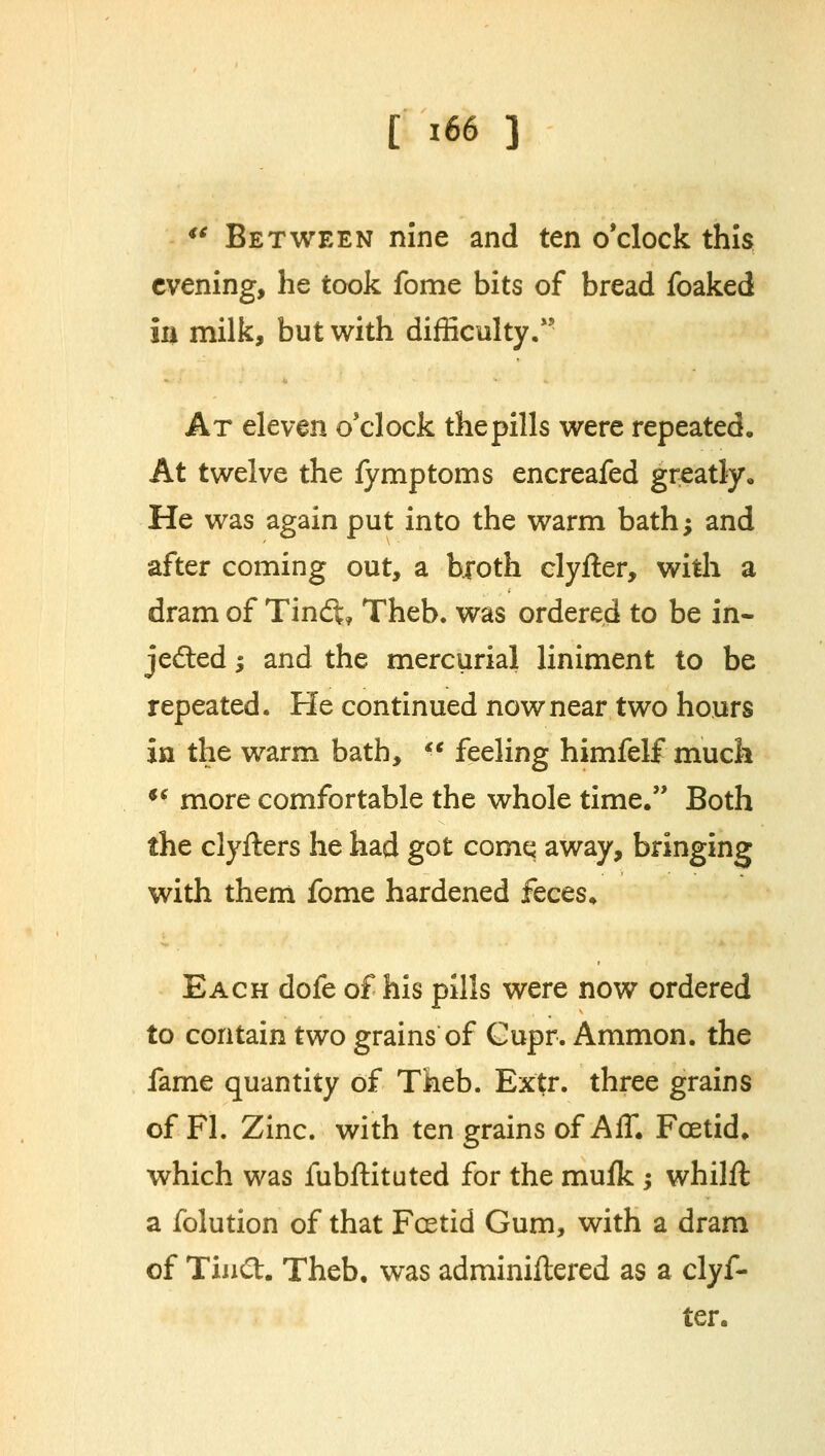 €C Between nine and ten o'clock this evening, he took fome bits of bread foaked in milk, but with difficulty. At eleven o'clock thepills were repeated. At twelve the fymptoms encreafed greatly. He was again put into the warm bath; and after coming out, a broth clyfter, with a dram of Tin<ft* Theb. was ordered to be in- jected ; and the mercurial liniment to be repeated. He continued now near two hours in the warm bath,  feeling himfelf much  more comfortable the whole time. Both the clyfters he had got comq away, bringing with them fome hardened feces. Each dofe of his pills were now ordered to contain two grains of Cupr. Ammon. the fame quantity of Theb. Extr. three grains of Fl. Zinc, with ten grains of AIT. Foetid, which was fubftituted for the mufk ; whilft a folution of that Foetid Gum, with a dram of TinCt. Theb. was adminiftered as a clyf- ter.