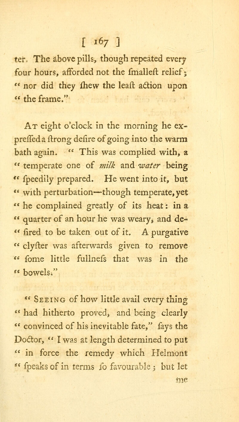 r *s7 ] ter, The above pills, though repeated every four hours, afforded not the fmallefl relief %  nor did they fliew the leaft acftion upon  the frame. At eight o'clock in the morning he ex- preffeda ftrong defire of going into the warm bath again.  This was complied with, a  temperate one of milk and water being cc fpeedily prepared. He went into it, but  with perturbation—though temperate, yet  he complained greatly of its heat: in a.  quarter of an hour he was weary* and de-  fired to be taken out of it. A purgative  clyfter was afterwards given to remove €C fome little fullnefs that was in the  bowels;; <c Seeing of how little avail every thing  had hitherto proved* and being clearly  convinced of his inevitable fate, fays the Dodtor,  I was at length determined to put  in force the remedy which Helmont  fpeaks of in terms fo favourable -? but let me