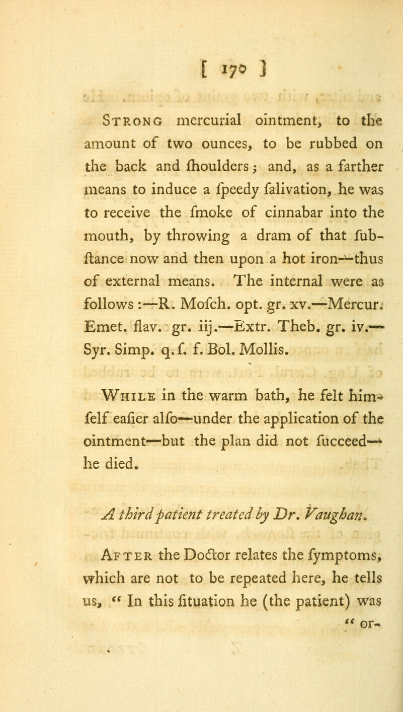 Strong mercurial ointment, to the amount of two ounces, to be rubbed on the back and fhoulders -, and, as a farther means to induce a ipeedy falivation, he was to receive the fmoke of cinnabar into the mouth, by throwing a dram of that fub- ftance now and then upon a hot iron—thus of external means. The internal were as follows:—R. Mofch. opt. gr. xv.—Mercur; Emet. flav. gr. iij.—Extr. Theb. gr. iv.— Syr. Simp. q. f, f. Bol. Mollis. While in the warm bath, he felt him- felf eafier alfo—under the application of the ointment—but the plan did not fucceed—* he died. A third patient treated by Dr. Vaughan* After the Dodtor relates the fymptoms, which are not to be repeated here, he tells us,  In this fituation he (the patient) was  or-