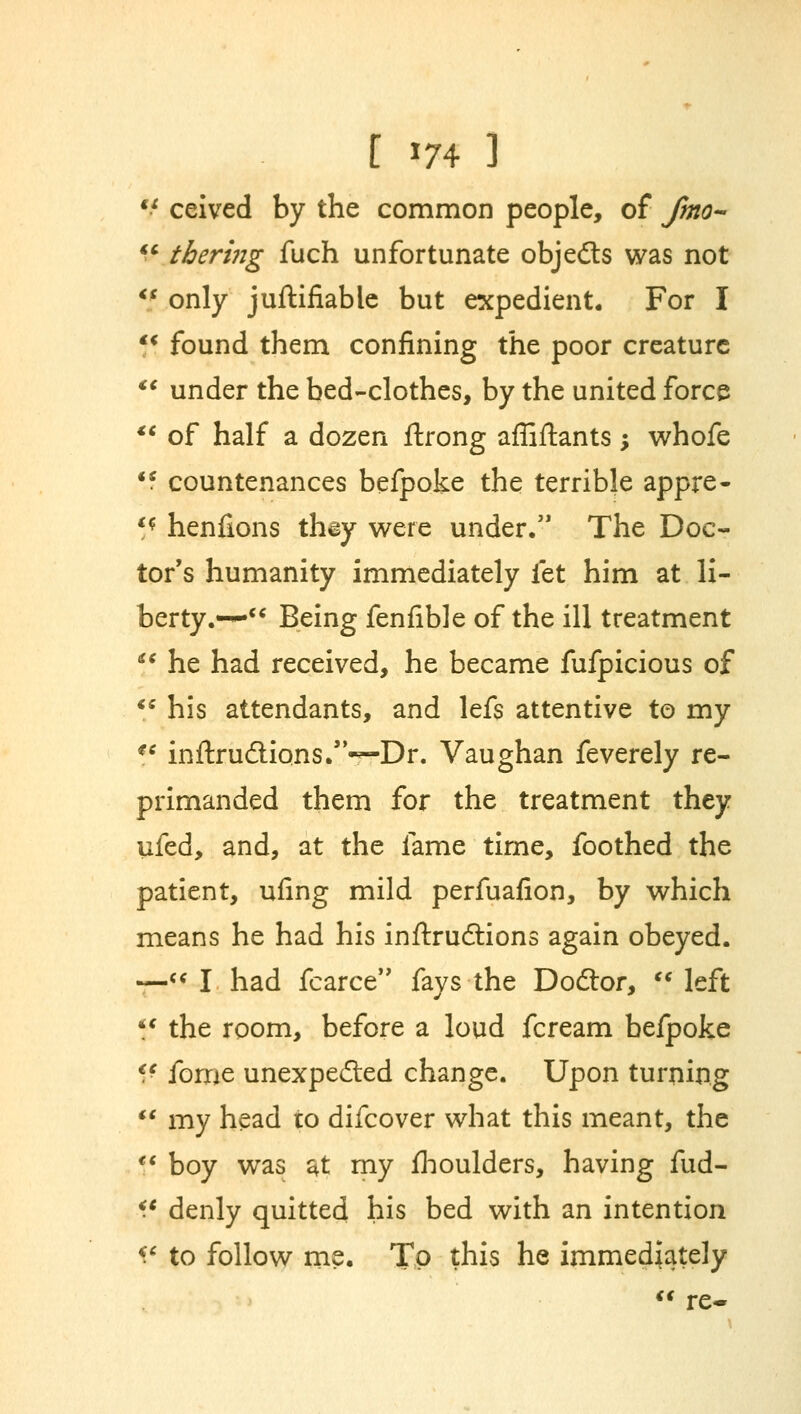 a <t t m 3 ceived by the common people, of fmo~ thering fuch unfortunate objects was not only juftifiable but expedient. For I \\ found them confining the poor creature  under the bed-clothes, by the united force  of half a dozen ftrong affiftants; whofe 'f countenances befpoke the terrible appre- '* henfions they were under. The Doc- tor's humanity immediately let him at li- berty.— Being fenfible of the ill treatment  he had received, he became fufpicious of  his attendants, and lefs attentive to my *' inftrudions.—Dr. Vaughan feverely re- primanded them for the treatment they ufed, and, at the fame time, foothed the patient, ufing mild perfuafion, by which means he had his inftrudlions again obeyed. —« I had fcarce fays the Dodlor, left Jf the room, before a loud fcream befpoke V fome unexpected change. Upon turning  my head ro difcover what this meant, the Jf boy was $t my fhoulders, having fud- i* denly quitted his bed with an intention V to follow me. To this he immediately  re-