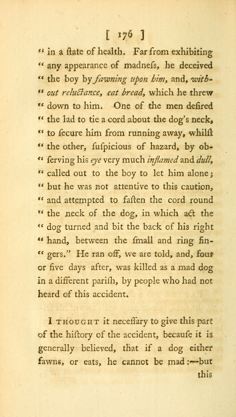 ** in a ftate of health. Far from exhibiting <c any appearance of madnefs, he deceived <c the boy by fawning upon him9 and, with- (C out reluBance, eat bready which he threw €C down to him. One of the men defired  the lad to tie a cord about the dog's neck*  to fecure him from running away, whilfi  the other, fufpicious of hazard, by ob- €e ferving his eye very much inflamed and dull,  called out to the boy to let him alone • u but he was not attentive to this caution,  and attempted to faften the cord round *' the jieck of the dog, in which aft the  dog turned and bit the back of his right  hand, between the fmall and ring fin-  gers. He ran off, we are told, and, fouP or five days after, was killed as a mad dog in a different parifh, by people who had not heard of this accident. I thought it neceffary to give this part of the hiftory of the accident, becaufe it is. generally believed, that if a dog either fawns, or eats, he cannot be mad;—but this