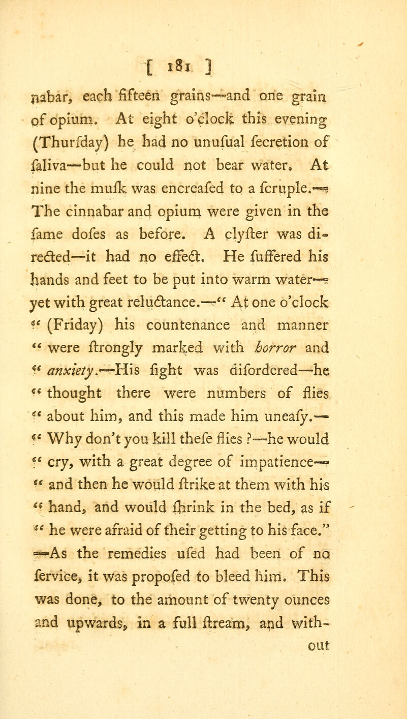 liabar, each fifteen grains—and one grain of opium. At eight o'clock this evening (Thurfday) he had no unufual fecretion of faliva—but he could not bear water. At nine the muik was encreafed to a fcruple.-^ The cinnabar and opium were given in the fame dofes as before. A clyfter was di- rected—it had no effedl. He fuffered his hands and feet to be put into warm water—? yet with great reludtance.-— At one o'clock f? (Friday) his countenance and manner  were ftrongly marked with horror and u anxiety .—His fight was difordered—he  thought there were numbers of flies f* about him, and this made him uneafy.— ?* Why don't you kill thefe flies ?■—he would ?' cry, with a great degree of impatience— V and then he would ftrike at them with his ff hand, and would ihrink in the bed, as if  he were afraid of their getting to his face. ~~As the remedies ufed had been of no fervice, it was propofed to bleed him. This was done, to the amount of twenty ounces and upwards, in a full ftream, apd with- out