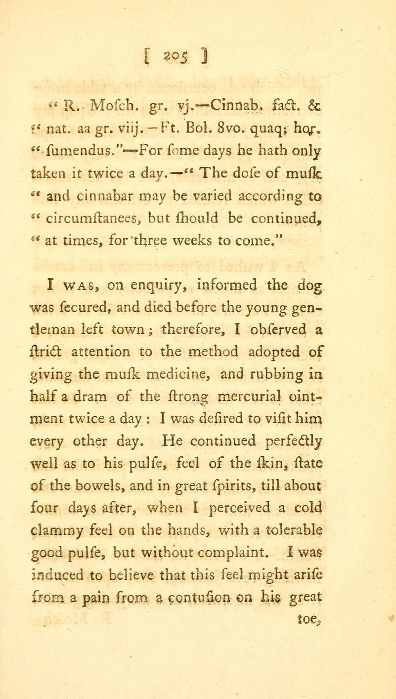  R.- Mofch. gr. vj.—Cinnab. fad. & tl nat. aa gr. viij. — Ft. Bol. 8vo. quaq; ho/o  fumendus.—For fome days he hath only taken it twice a day.— The dofe of mufk *• and cinnabar may be varied according to  circumftanees, but fhould be continued, €( at times, for three weeks to come.1* I was, on enquiry, informed the dog was fecured, and died before the young gen- tleman left town; therefore, I obferved a ftridt attention to the method adopted of giving the mufk medicine, and rubbing ia half a dram of the ftrong mercurial oint- ment twice a day : I was defired to vifit him every other day. He continued perfectly well as to his pulfe, feel of the fkin, ftate of the bowels, and in great fpirits, till about four days after, when I perceived a cold clammy feel on the hands, with a tolerable good pulfe, but without complaint. I was induced to believe that this feel might arife from a pain from a contuSon on hi$ great toe,