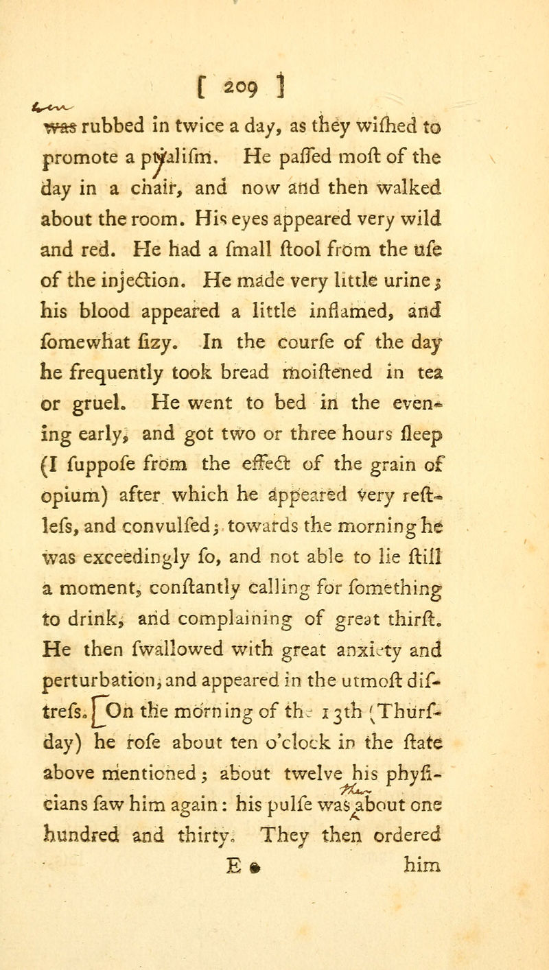 was rubbed in twice a day, as they wifhed to promote a pttfalifm. He pafled moft of the day in a chair, and now atid then walked about the room. His eyes appeared very wild and red. He had a fmall ftool from the tife of the injection. He made very little urine | his blood appeared a little inflamed, and fomewhat fizy. In the courfe of the day he frequently took bread itioiftened in tea or gruel. He went to bed in the even* ing early, and got two or three hours fleep (I fuppofe frdm the effedt of the grain of opium) after which he appeared very reft* lefs, and convulfed^ towards the morning he was exceedingly fo, and not able to lie ftill a momenta conftantly calling for fomething to drink, arid complaining of great thirft. He then fwallowed with great anxiety and perturbation, and appeared in the utmoft dif- trefs*r On the morning of the 13th 'vThurf* day) he rofe about ten o'clock in the ftate above mentioned; about twelve his phyfi- cians faw him again: his pulfe was about one hundred and thirtyo They then ordered E ft him