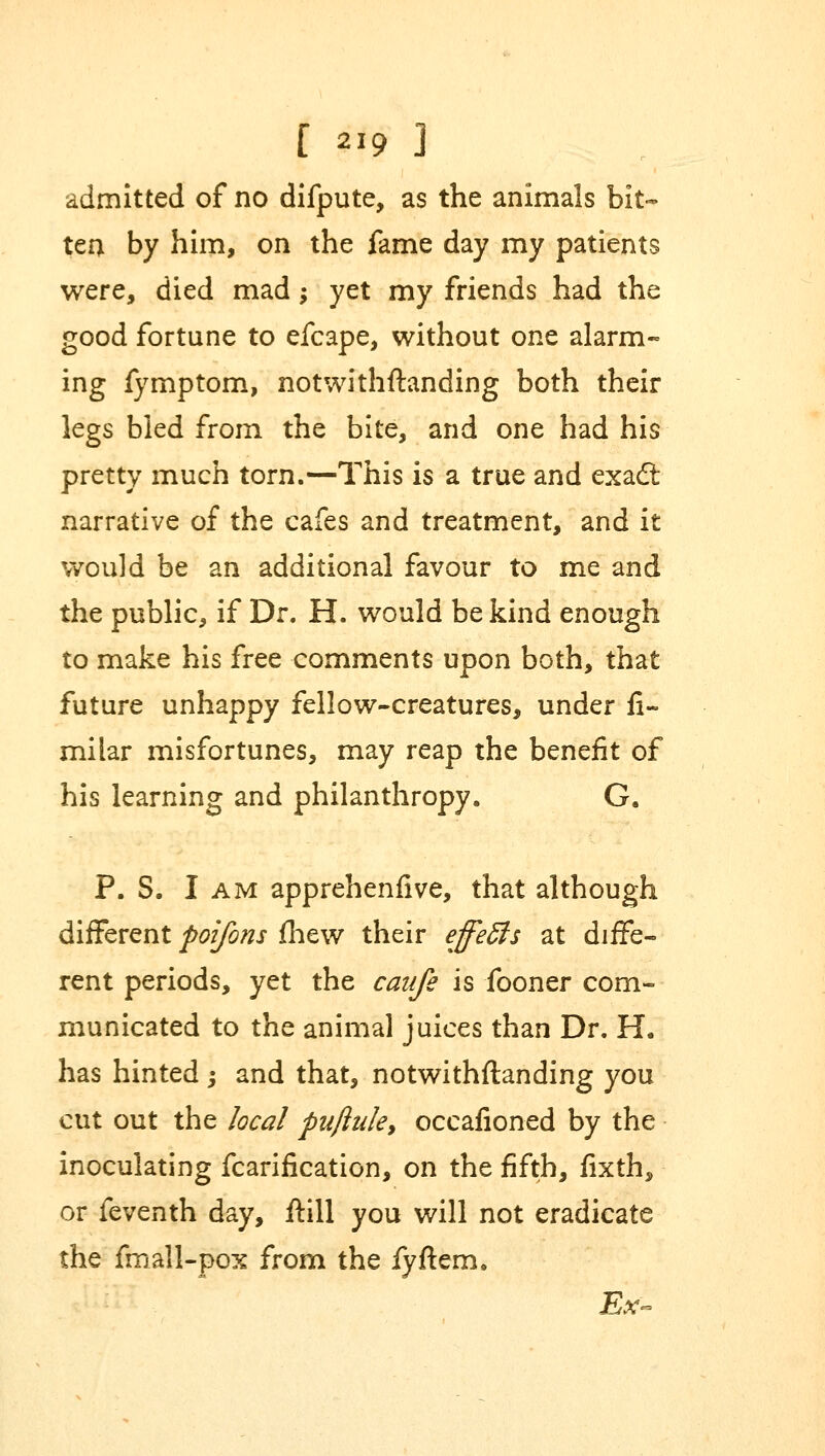 admitted of no difpute, as the animals bit- tea by him, on the fame day my patients were, died mad; yet my friends had the good fortune to efcape, without one alarm- ing fymptom, notwithstanding both their legs bled from the bite, and one had his pretty much torn.—This is a true and exact narrative of the cafes and treatment, and it would be an additional favour to me and the public, if Dr. H. would be kind enough to make his free comments upon both, that future unhappy fellow-creatures, under Si- milar misfortunes, may reap the benefit of his learning and philanthropy. G. P. S. I am apprehenfive, that although different poifons fhew their effeSls at diffe- rent periods, yet the canfe is fooner com- municated to the animal juices than Dr. H. has hinted ; and that, notwithstanding you cut out the local puftuk, occafioned by the inoculating fcarification, on the fifth, fixth, or feventh day, ftill you will not eradicate the fmall-pox from the fyftem. Ex-