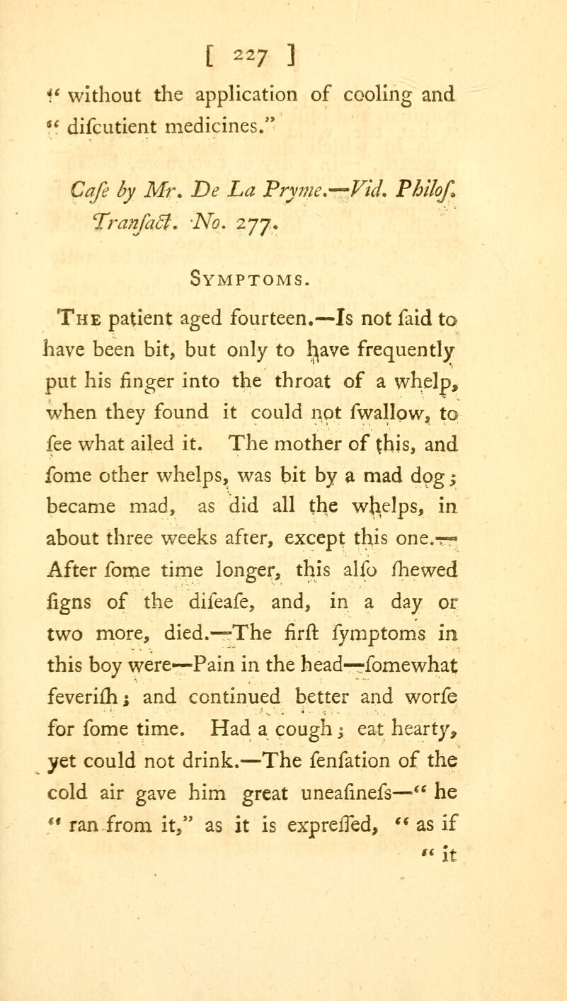 V without the application of cooling and !f difcutient medicines. Cafe by Mr. De La Pryme.—Vid. Philof Tranfaff. 'No. 277. Symptoms. The patient aged fourteen.—Is not faid to have been bit, but only to l^ave frequently put his finger into the throat of a whelp, when they found it could not fwallqw, to fee what ailed it. The mother of {his, and fome other whelps, was bit by a mad dog y became mad, as did all the wlielps, in about three weeks after, except this one.-r- After fome time longer, this alfo /hewed figns of the difeafe, and, in a day or two more, died.—The firft fymptoms in this boy were—Pain in the head—fomewhat feverifh; and continued better and worfe for fome time. Had a cough; eat hearty, yet could not drink.—The fenfation of the cold air gave him great uneafinefs— he  ran from it, as it is expreifed,  as if it