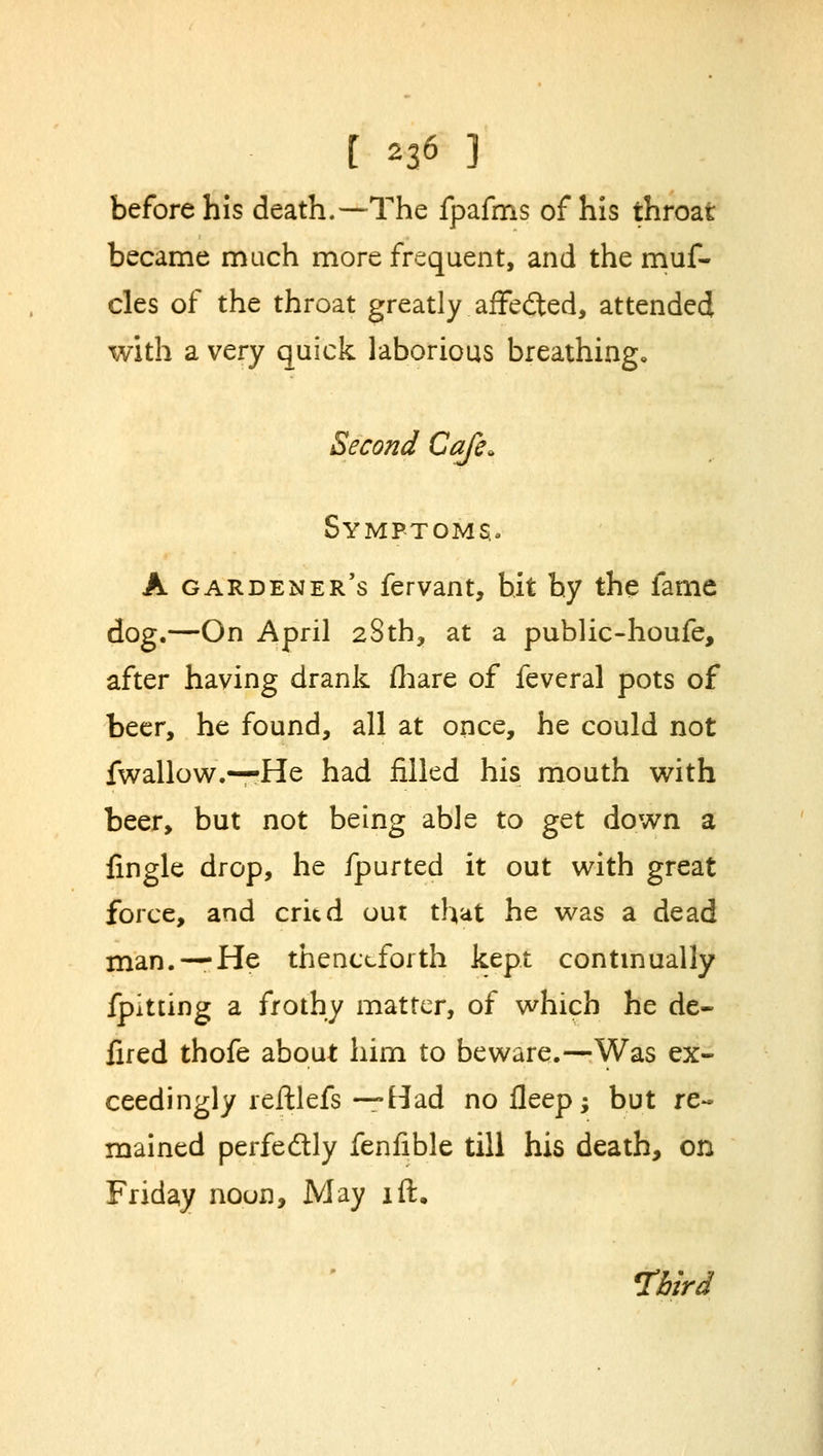 before his death.—The fpafms of his throat became much more frequent, and the muf- cles of the throat greatly affedted, attended with a very quick laborious breathing* Second Cafe. Symptoms. A gardener's fervant, bit by the fame dog.—On April 28th, at a public-houfe, after having drank fhare of feveral pots of beer, he found, all at once, he could not fwallow.—He had filled his mouth with beer, but not being able to get down a {ingle drop, he fpurted it out with great force, and cried out that he was a dead man. —He thenceforth kept continually fpitting a frothy matter, of which he de- fired thofe about him to beware.—Was ex- ceedingly reftlefs —Had nofleep; but re- mained perfectly fenfible till his death, on Friday noun, May lft. Third