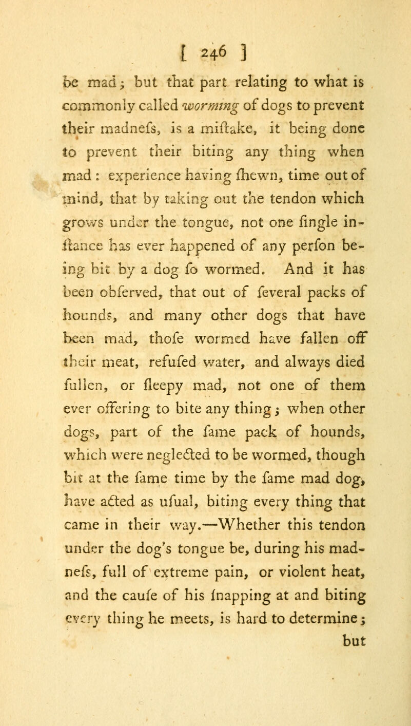 be mad; but that part relating to what is commonly called worming of dogs to prevent their madnefs, is a miftake, it being done to prevent their biting any thing when mad : experience having (hewn, time out of mind, that by taking out the tendon which grows under the tongue, not one fingle in- dance has ever happened of any perfon be- ing bit by a dog fo wormed. And it has been obferved, that out of feveral packs of hounds, and many other dogs that have been mad, thofe wormed have fallen off their meat, refufed water, and always died fulien, or fleepy mad, not one of them ever offering to bite any thing; when other dogs, part of the fame pack of hounds, which were neglected to be wormed, though bit at the fame time by the fame mad dog, have acted as ufual, biting every thing that came in their way.—Whether this tendon under the dog's tongue be, during his mad- nefs, full of extreme pain, or violent heat, and the caufe of his (napping at and biting every thing he meets, is hard to determine; but