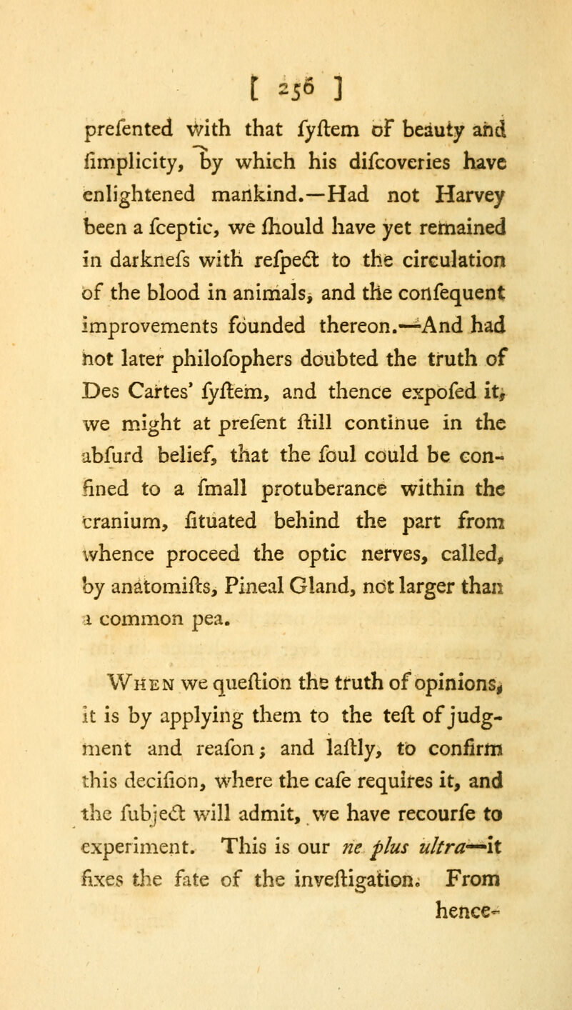 prefented with that fyftem of beauty and fimplicity, by which his difcoveries have enlightened mankind.—Had not Harvey been a fceptic, we fhould have yet remained in darknefs with refped: to the circulation of the blood in animals, and the consequent improvements founded thereon.—And had hot later philofophers doubted the truth of Des Cartes' fyftem, and thence expofed it, we might at prefent ftill continue in the ubfurd belief, that the foul could be con- fined to a fmall protuberance within the cranium, fituated behind the part from whence proceed the optic nerves, called, by anatomifts, Pineal Gland, not larger than 1 common pea. When we queftidn the truth of opinions, it is by applying them to the teft of judg- ment and reafon; and laftly, to confirm this decifion, where the cafe requires it, and the fubjed: will admit, we have recourfe to experiment. This is our ne plus ultra'—it fixes the fate of the inveftigation* From hence-