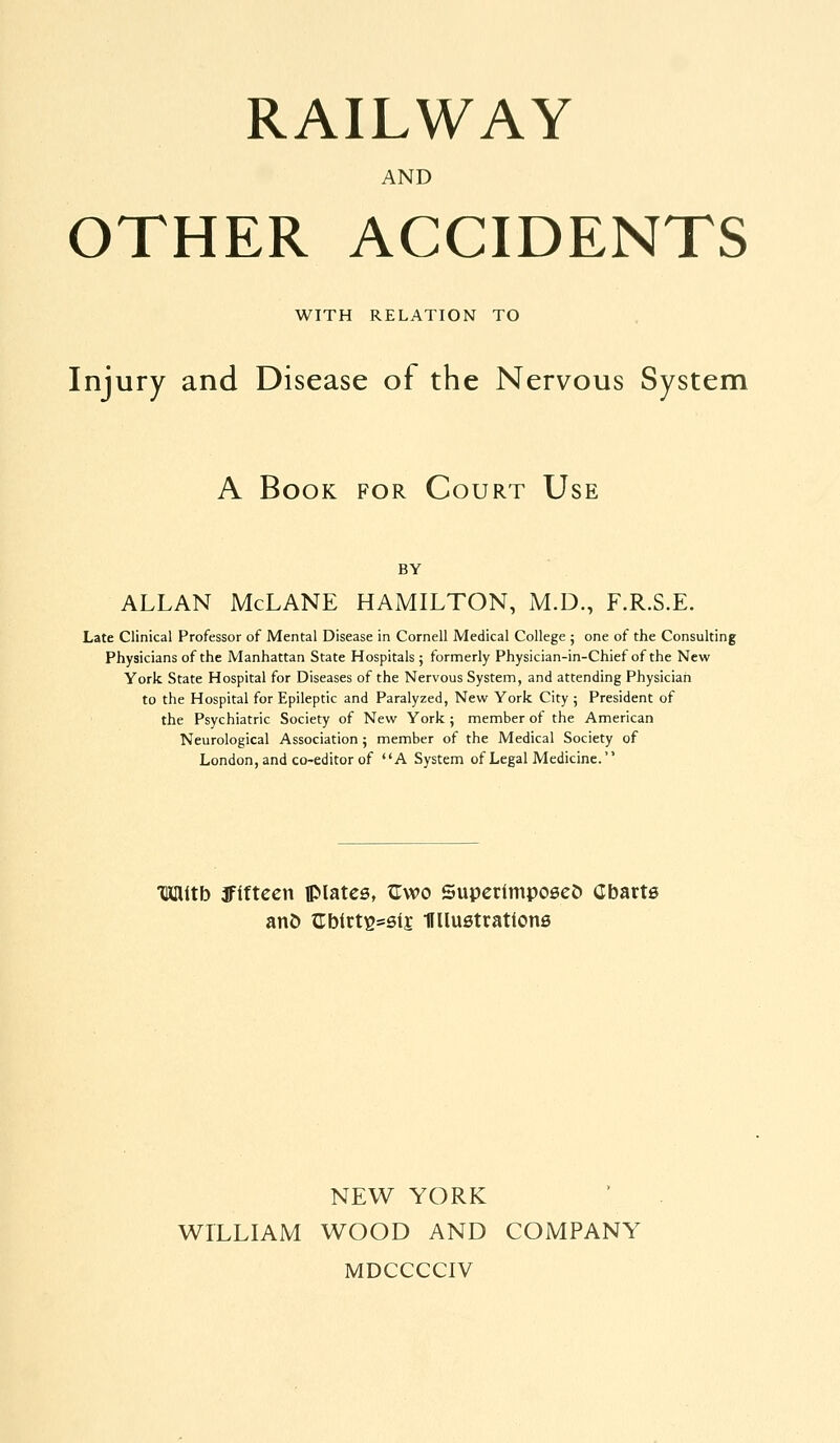 RAILWAY AND OTHER ACCIDENTS WITH RELATION TO Injury and Disease of the Nervous System A Book for Court Use BY ALLAN McLANE HAMILTON, M.D., F.R.S.E. Late Clinical Professor of Mental Disease in Cornell Medical College ; one of the Consulting Physicians of the Manhattan State Hospitals ; formerly Physician-in-Chief of the New York State Hospital for Diseases of the Nervous System, and attending Physician to the Hospital for Epileptic and Paralyzed, New York City ; President of the Psychiatric Society of New York ; member of the American Neurological Association; member of the Medical Society of London, and co-editor of A System of Legal Medicine. Mitb ffiftcen iplatca, ^wo SupcrimposeJ) Cbarts anD trblrt^ssij Ullustratione NEW YORK WILLIAM WOOD AND COMPANY MDCCCCIV