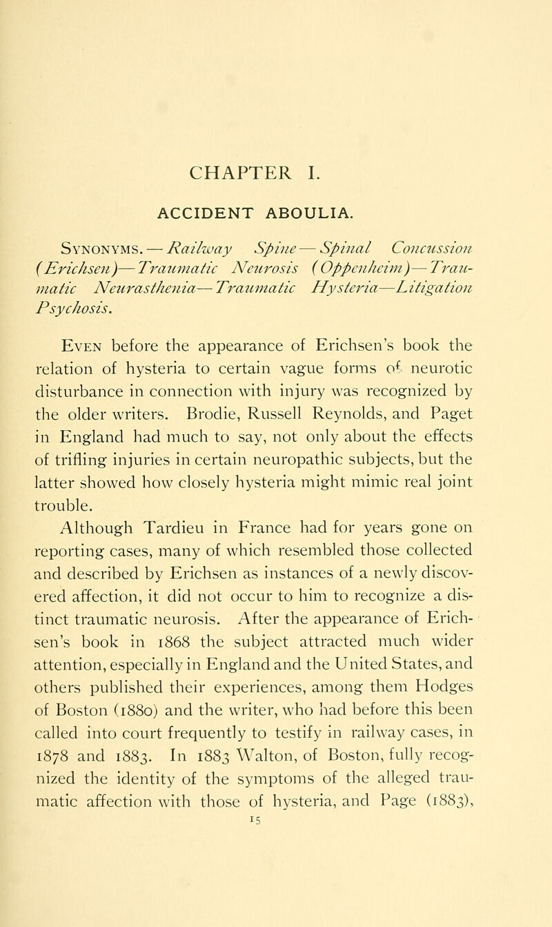 CHAPTER I. ACCIDENT ABOULIA. Synonyms. — Railzvay Spine — Spinal Concussion (Erichsen)— Traumatic Netirosis (Oppen/ieiin)— Trau- matic JVetirasthenia— Traumatic Hysteria—Litigation Psychosis. Even before the appearance of Erichsen's book the relation of hysteria to certain vague forms o^ neurotic disturbance in connection with injury was recognized by the older writers. Brodie, Russell Reynolds, and Paget in England had much to say, not only about the effects of trifling injuries in certain neuropathic subjects, but the latter showed how closely hysteria might mimic real joint trouble. Although Tardieu in France had for years gone on reporting cases, many of which resembled those collected and described by Erichsen as instances of a newly discov- ered affection, it did not occur to him to recognize a dis- tinct traumatic neurosis. After the appearance of Erich- sen's book in 1868 the subject attracted much wider attention, especially in England and the United States, and others published their experiences, among them Hodges of Boston (1880) and the writer, who had before this been called into court frequently to testify in railway cases, in 1878 and 1883. In 1883 Walton, of Boston, fully recog- nized the identity of the symptoms of the alleged trau- matic affection with those of hysteria, and Page (1883),