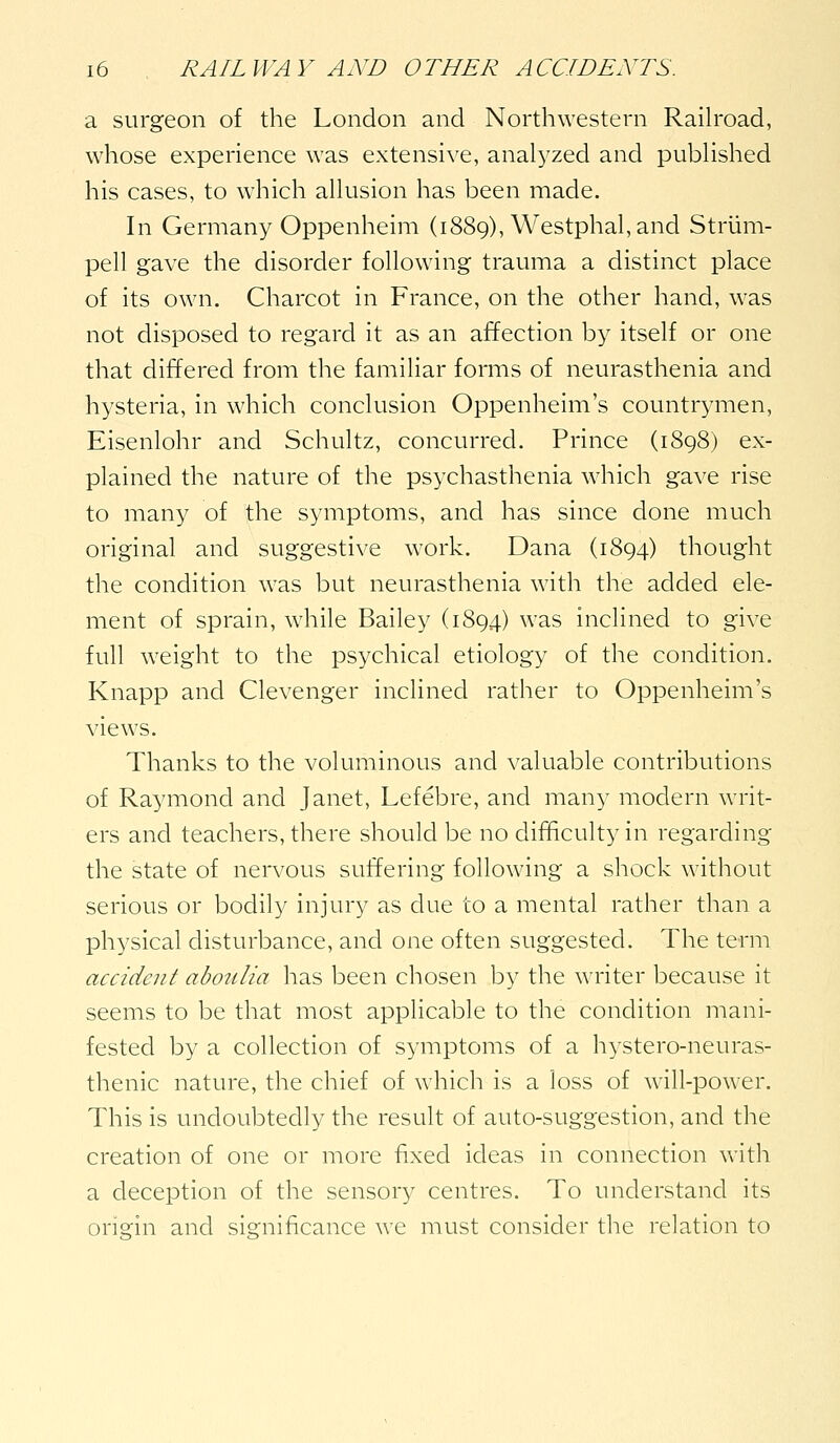 a surgeon of the London and Northwestern Raih'oad, whose experience was extensive, analyzed and published his cases, to which allusion has been made. In Germany Oppenheim (1889), Westphal, and Striim- pell gave the disorder following trauma a distinct place of its own. Charcot in France, on the other hand, was not disposed to regard it as an affection by itself or one that differed from the familiar forms of neurasthenia and hysteria, in which conclusion Oppenheim's countrymen, Eisenlohr and Schultz, concurred. Prince (1898) ex- plained the nature of the psychasthenia which gave rise to many of the symptoms, and has since done much original and suggestive work. Dana (1894) thought the condition was but neurasthenia with the added ele- ment of sprain, while Bailey (1894) ^^'^s inclined to give full weight to the psychical etiology of the condition. Knapp and Clevenger inclined rather to Oppenheim's views. Thanks to the voluminous and valuable contributions of Raymond and Janet, Lefebre, and many modern writ- ers and teachers, there should be no difficulty in regarding the state of nervous suffering following a shock without serious or bodily injury as due to a mental rather than a physical disturbance, and one often suggested. The term accident abotdia has been chosen by the writer because it seems to be that most applicable to the condition mani- fested by a collection of symptoms of a hystero-neuras- thenic nature, the chief of which is a loss of will-power. This is undoubtedly the result of auto-suggestion, and the creation of one or more fixed ideas in connection with a deception of the sensory centres. To understand its origin and significance we must consider the relation to