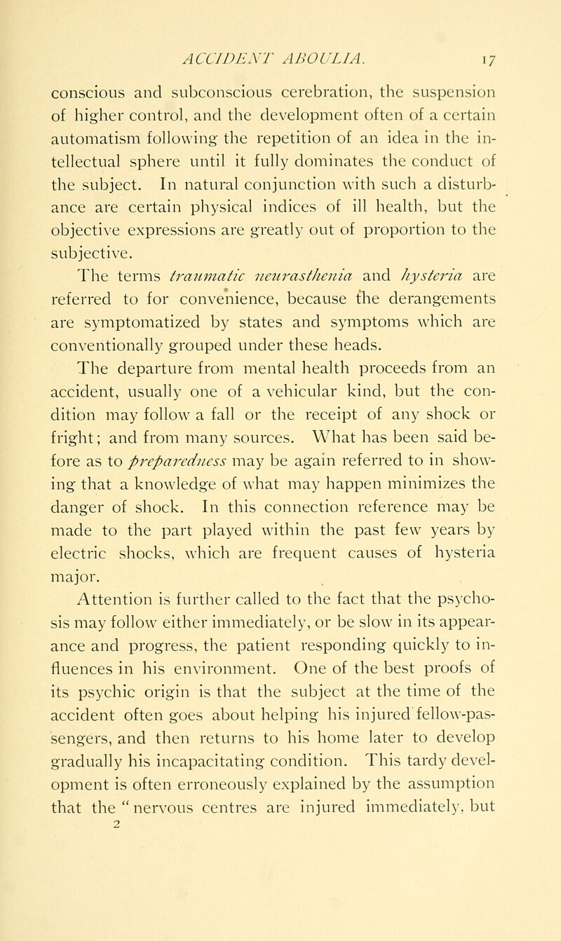 conscious and subconscious cerebration, the suspension of higher control, and the development often of a certain automatism following the repetition of an idea in the in- tellectual sphere until it fully dominates the conduct of the subject. In natural conjunction with such a disturb- ance are certain physical indices of ill health, but the objective expressions are greatly out of proportion to the subjective. The terms traiunatic neurasthenia and hysteria are referred to for convenience, because {he derangements are symptomatized by states and symptoms which are conventionally grouped under these heads. The departure from mental health proceeds from an accident, usually one of a vehicular kind, but the con- dition may follow a fall or the receipt of any shock or fright; and from many sources. What has been said be- fore as to preparedness may be again referred to in show- ing that a knowledge of what may happen minimizes the danger of shock. In this connection reference may be made to the part played within the past few years by electric shocks, which are frequent causes of hysteria major. Attention is further called to the fact that the psycho- sis may follow either immediately, or be slow in its appear- ance and progress, the patient responding quickly to in- fluences in his environment. One of the best proofs of its psychic origin is that the subject at the time of the accident often goes about helping his injured fellow-pas- sengers, and then returns to his home later to develop gradually his incapacitating condition. This tardy devel- opment is often erroneously explained by the assumption that the  nervous centres are injured immediately, but