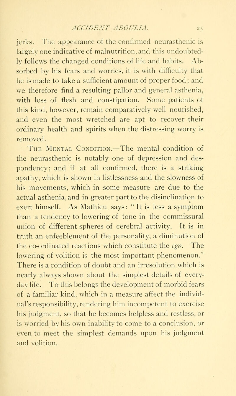jerks. The appearance of the confirmed neurasthenic is largely one indicative of malnutrition, and this undoubted- ly follows the changed conditions of life and habits. Ab- sorbed by his fears and worries, it is with difficulty that he is made to take a sufficient amount of proper food; and we therefore find a resulting pallor and general asthenia, with loss of flesh and constipation. Somie patients of this kind, however, remain comparatively well nourished, and even the most wretched are apt to recover their ordinary health and spirits when the distressing worry is removed. The Mental Condition.—The mental condition of the neurasthenic is notably one of depression and des- pondency; and if at all confirmed, there is a striking apathy, which is shown in listlessness and the slowness of his movements, which in some measure are due to the actual asthenia, and in greater part to the disinclination to exert himself. As Mathieu says: It is less a symptom than a tendency to lowering of tone in the commissural union of different spheres of cerebral activity. It is in truth an enfeeblement of the personality, a diminution of the co-ordinated reactions which constitute the ego. The lowering of volition is the most important phenomenon. There is a condition of doubt and an irresolution which is nearly always shown about the simplest details of every- day life. To this belongs the development of morbid fears of a familiar kind, which in a measure affect the individ- ual's responsibility, rendering him incompetent to exercise his judgment, so that he becomes helpless and restless, or is worried by his own inability to come to a conclusion, or even to meet the simplest demands upon his judgment and volition.