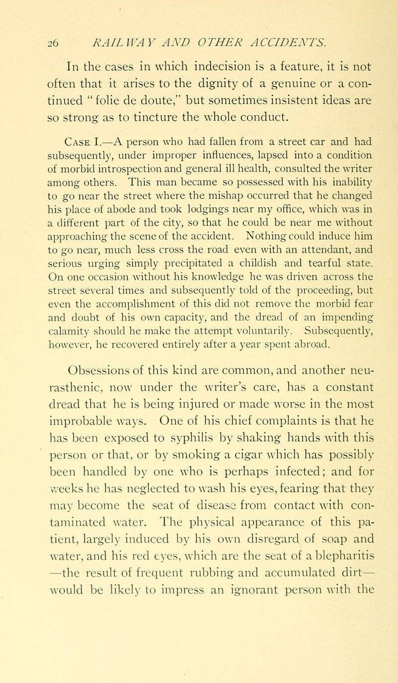 In the cases in which indecision is a feature, it is not often that it arises to the dignity of a genuine or a con- tinued  foHe de doute, but sometimes insistent ideas are so strong as to tincture the whole conduct. Case I.—A person who had fallen from a street car and had subsequently, under improper influences, lapsed into a condition of morbid introspection and general ill health, consulted the writer among others. This man became so possessed with his inability to go near the street where the mishap occurred that he changed his place of abode and took lodgings near my oiifice, which was in a different part of the city, so that he could be near me without approaching the scene of the accident. Nothing could induce him to go near, much less cross the road even with an attendant, and serious urging simply precipitated a childish and tearful state. On one occasion without his knowledge he was driven across the street several times and subsequently told of the proceeding, but even the accomplishment of this did not remove the morbid fear and doubt of his own capacity, and the dread of an impending calamity should he make the attempt voluntarily. Subsequently, however, he recovered entirely after a year spent abroad. Obsessions of this kind are common, and another neu- rasthenic, now under the writer's care, has a constant dread that he is being injured or made worse in the most improbable ways. One of his chief complaints is that he has been exposed to syphilis by shaking hands with this person or that, or by smoking a cigar which has possibly been handled by one who is perhaps infected; and for weeks he has neglected to wash his eyes, fearing that they may become the seat of disease from contact with con- taminated water. The physical appearance of this pa- tient, largely induced by his own disregard of soap and water, and his red eyes, which are the seat of a blepharitis —the result of frequent rubbing and accumulated dirt— would be likely to impress an ignorant person with the