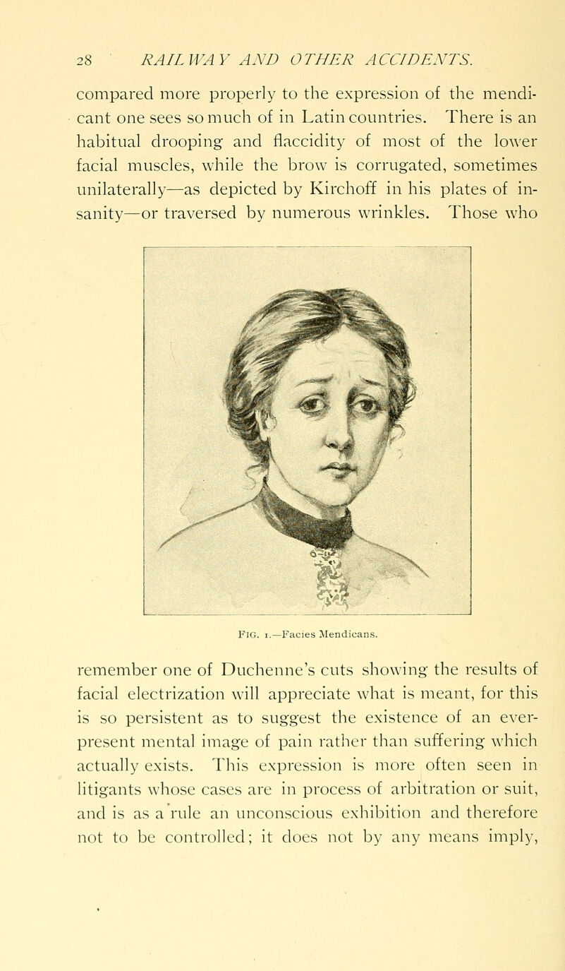 compared more properly to the expression of the mendi- cant one sees so much of in Latin countries. There is an habitual drooping and flaccidity of most of the lower facial muscles, while the brow is corrugated, sometimes unilaterally—as depicted by Kirchoff in his plates of in- sanity—or traversed by numerous wrinkles. Those who -Facies Mendicans. remember one of Duchenne's cuts showing the results of facial electrization will appreciate what is meant, for this is so persistent as to suggest the existence of an ever- present mental image of pain rather than suffering which actually exists. This expression is more often seen in litigants whose cases are in process of arbitration or suit, and is as a rule an unconscious exhibition and therefore not to be controlled; it does not by any means imply.