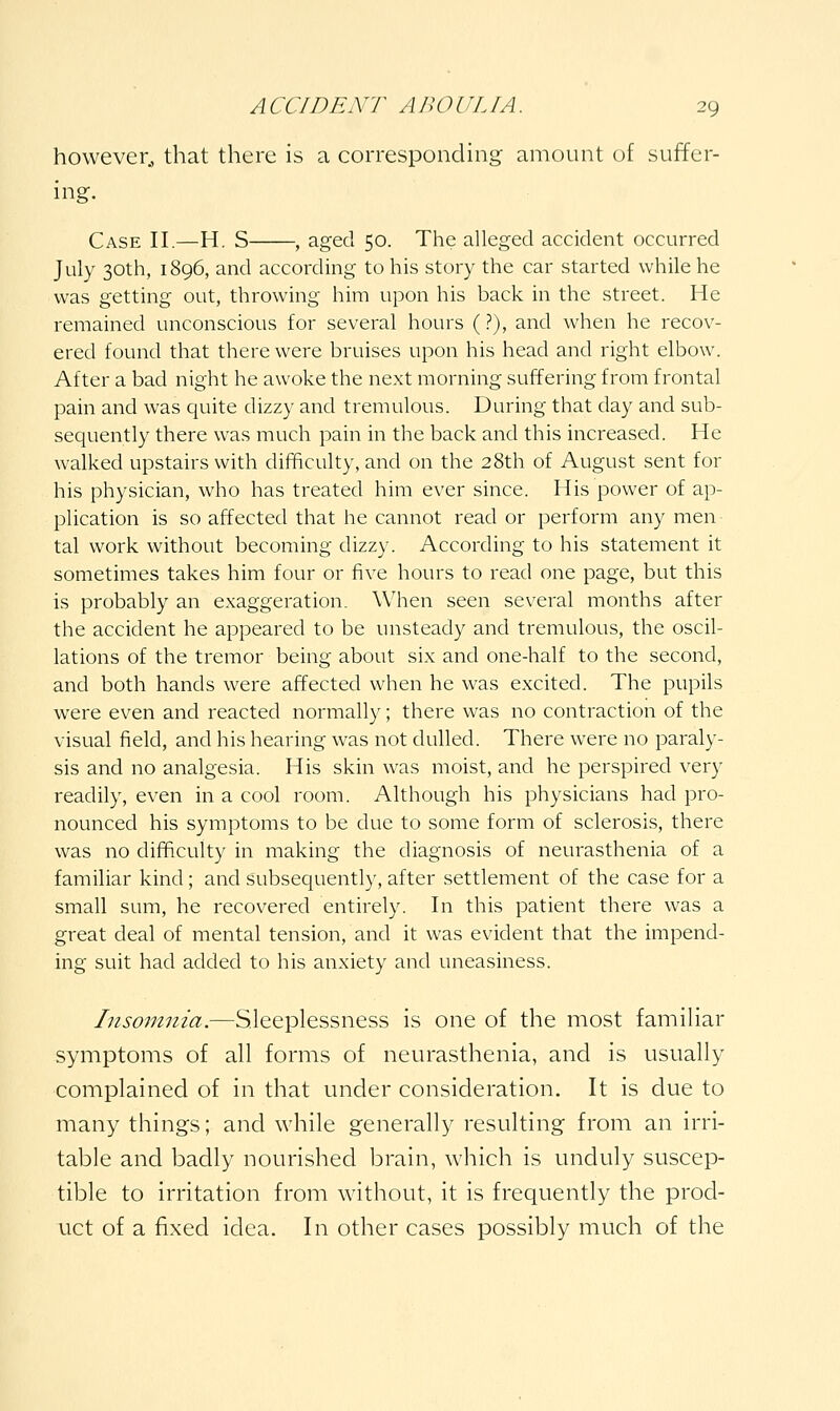 however^ that there is a corresponding amount of suffer- ing. Case II.—H. S , aged 50. The alleged accident occurred July 30th, 1896, and according to his story the car started while he was getting out, throwing him upon his back in the street. He remained unconscious for several hours (?), and when he recov- ered found that there were bruises upon his head and right elbow. After a bad night he awoke the next morning suffering from frontal pain and was quite dizzy and tremulous. During that day and sub- sequently there was much pain in the back and this increased. He walked upstairs with difBculty, and on the 28th of August sent for his physician, who has treated him ever since. His power of ap- plication is so affected that he cannot read or perform any men tal work without becoming dizzy. According to his statement it sometimes takes him four or five hours to read one page, but this is probably an exaggeration. When seen several months after the accident he appeared to be unsteady and tremulous, the oscil- lations of the tremor being about six and one-half to the second, and both hands were affected when he was excited. The pupils were even and reacted normally; there was no contraction of the visual field, and his hearing was not dulled. There were no paraly- sis and no analgesia. His skin was moist, and he perspired very readily, even in a cool room. Although his physicians had pro- nounced his symptoms to be due to some form of sclerosis, there was no difficulty in making the diagnosis of neurasthenia of a familiar kind; and subsequently, after settlement of the case for a small sum, he recovered entirely. In this patient there was a great deal of mental tension, and it was evident that the impend- ing suit had added to his anxiety and uneasiness. Insoinnia.—Sleeplessness is one of the most familiar symptoms of all forms of neurasthenia, and is usually complained of in that under consideration. It is due to many things; and while generally resulting from an irri- table and badly nourished brain, which is unduly suscep- tible to irritation from without, it is frequently the prod- uct of a fixed idea. In other cases possibly much of the