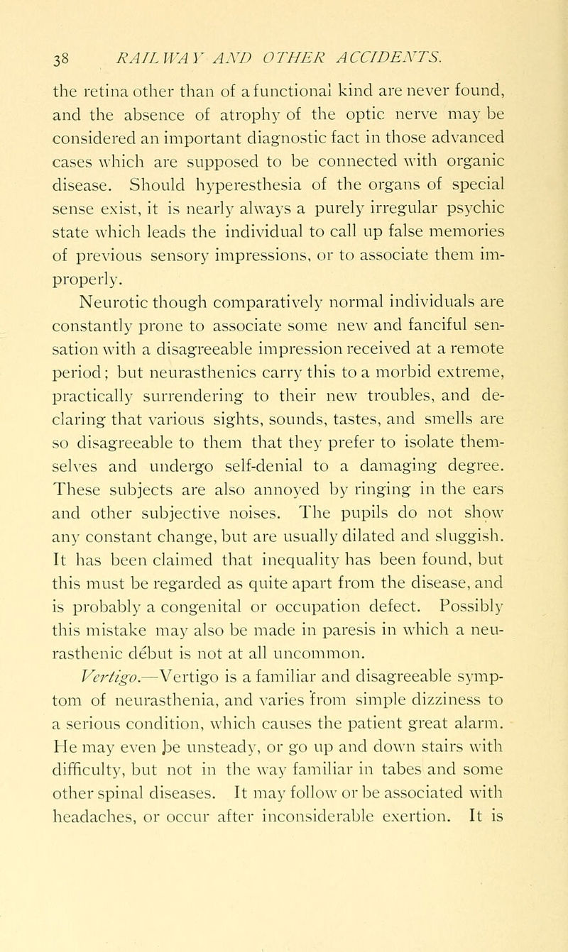 the retina other than of a functional kind are never found, and the absence of atrophy of the optic nerve may be considered an important diagnostic fact in those advanced cases which are supposed to be connected with organic disease. Should hyperesthesia of the organs of special sense exist, it is nearly always a purely irregular psychic state which leads the individual to call up false memories of previous sensory impressions, or to associate them im- properly. Neurotic though comparatively normal individuals are constantly prone to associate some new and fanciful sen- sation with a disagreeable impression received at a remote period; but neurasthenics carry this to a morbid extreme, practically surrendering to their new troubles, and de- claring that various sights, sounds, tastes, and smells are so disagreeable to them that they prefer to isolate them- selves and undergo self-denial to a damaging degree. These subjects are also annoyed by ringing in the ears and other subjective noises. The pupils do not show any constant change, but are usually dilated and sluggish. It has been claimed that inequality has been found, but this must be regarded as quite apart from the disease, and is probably a congenital or occupation defect. Possibly this mistake may also be made in paresis in which a neu- rasthenic debut is not at all uncommon. Vertigo.—Vertigo is a familiar and disagreeable symp- tom of neurasthenia, and varies from simple dizziness to a serious condition, which causes the patient great alarm. He may even Joe unsteady, or go up and down stairs with difficulty, but not in the way familiar in tabes and some other spinal diseases. It may follow or be associated with headaches, or occur after inconsiderable exertion. It is