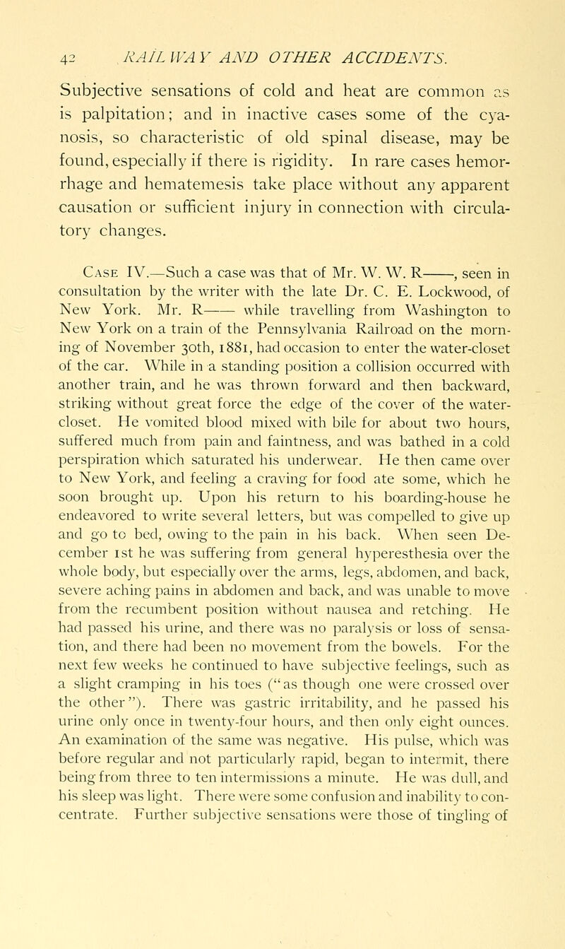 Subjective sensations of cold and heat are common r.s is palpitation; and in inactive cases some of the cya- nosis, so characteristic of old spinal disease, may be found, especially if there is rigidity. In rare cases hemor- rhage and hematemesis take place without any apparent causation or sufficient injury in connection with circula- tory changes. Case IV.—Such a case was that of Mr. W. W. R , seen in consultation by the writer with the late Dr. C. E. Lockwood, of New York. Mr. R while travelling from Washington to New York on a train of the Pennsylvania Railroad on the morn- ing of November 30th, 1881, had occasion to enter the water-closet of the car. While in a standing position a collision occurred with another train, and he was thrown forward and then backward, striking without great force the edge of the cover of the water- closet. He vomited blood mixed with bile for about two hours, suffered much from pain and faintness, and was bathed in a cold perspiration which saturated his underwear. He then came over to New York, and feeling a craving for food ate some, which he soon brought up. Upon his return to his boarding-house he endeavored to write several letters, but was compelled to give up and go to bed, owing to the pain in his back. When seen De- cember I St he was suffering from general hyperesthesia over the whole body, but especially over the arms, legs, abdomen, and back, severe aching pains in abdomen and back, and was unable to move from the recumbent position without nausea and retching. He had passed his urine, and there was no paralysis or loss of sensa- tion, and there had been no movement from the bowels. For the next few weeks he continued to have subjective feelings, such as a slight cramping in his toes ( as though one were crossed over the other). There was gastric irritability, and he passed his urine only once in twenty-four hours, and then only eight ounces. An examination of the same was negative. His pulse, which was before regular and not particularly rapid, began to intermit, there being from three to ten intermissions a minute. He was dull, and his sleep was light. There were some confusion and inability to con- centrate. Further subjective sensations were those of tingling of