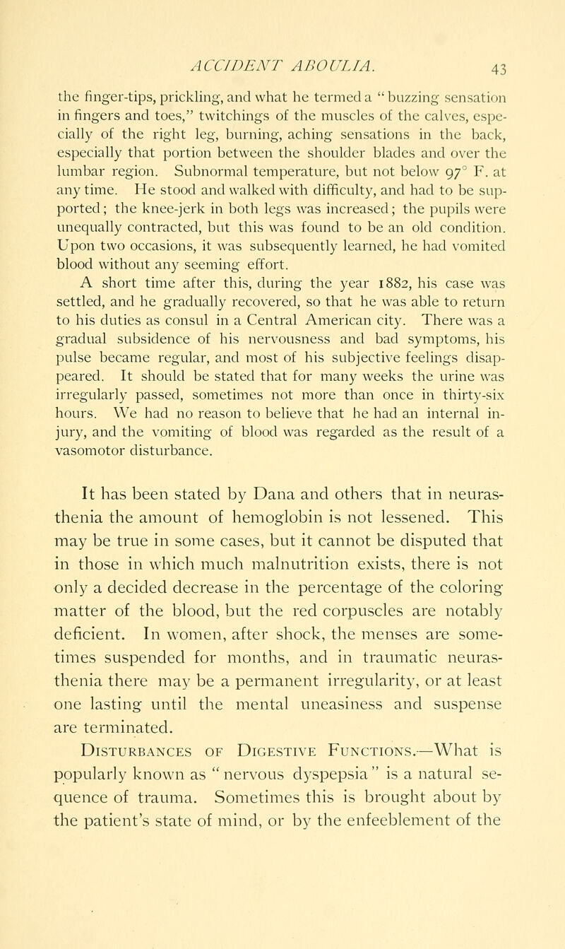 the finger-tips, prickling, and what he termed a  buzzing sensation in fingers and toes, tvvitchings of the muscles of the calves, espe- cially of the right leg, burning, aching sensations in the back, especially that portion between the shoulder blades and over the lumbar region. Subnormal temperature, but not below 97 F. at any time. He stood and walked with difificulty, and had to be sup- ported ; the knee-jerk in both legs was increased; the pupils were unequally contracted, but this was found to be an old condition. Upon two occasions, it was subsequently learned, he had vomited blood without any seeming effort. A short time after this, during the year 1882, his case was settled, and he gradually recovered, so that he was able to return to his duties as consul in a Central American city. There was a gradual subsidence of his nervousness and bad symptoms, his pulse became regular, and most of his subjective feelings disap- peared. It should be stated that for many weeks the urine was irregularly passed, sometimes not more than once in thirty-six hours. We had no reason to believe that he had an internal in- jury, and the vomiting of blood was regarded as the result of a vasomotor disturbance. It has been stated by Dana and others that in neuras- thenia the amount of hemoglobin is not lessened. This may be true in some cases, but it cannot be disputed that in those in which much mahiutrition exists, there is not only a decided decrease in the percentage of the coloring matter of the blood, but the red corpuscles are notably deficient. In women, after shock, the menses are some- times suspended for months, and in traumatic neuras- thenia there may be a permanent irregularity, or at least one lasting until the mental uneasiness and suspense are terminated. Disturbances of Digestive Functions.—What is popularly known as  nervous dyspepsia  is a natural se- quence of trauma. Sometimes this is brought about by the patient's state of mind, or by the enfeeblement of the
