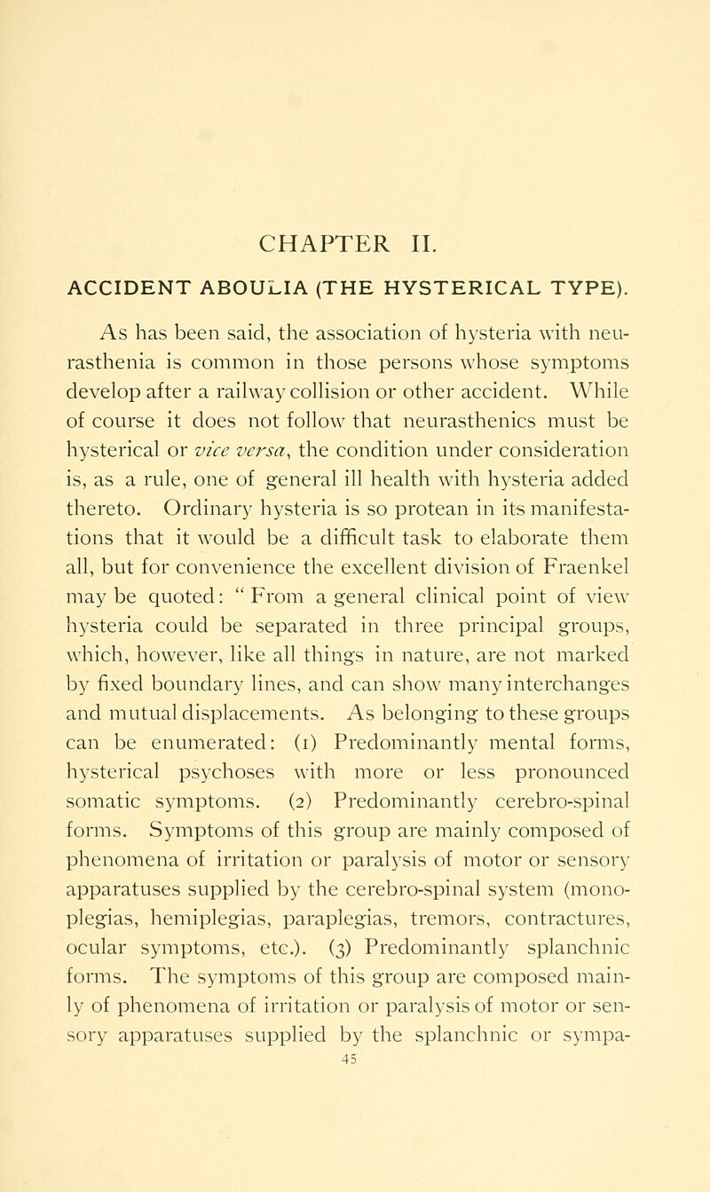 CHAPTER 11. ACCIDENT ABOULIA (THE HYSTERICAL TYPE). As has been said, the association of hysteria with neu- rasthenia is common in those persons whose symptoms develop after a raihvay colhsion or other accident. While of course it does not follow that neurasthenics must be hysterical or vice versa, the condition under consideration is, as a rule, one of general ill health with hysteria added thereto. Ordinary hysteria is so protean in its manifesta- tions that it would be a difficult task to elaborate them all, but for convenience the excellent division of Fraenkel maybe quoted: From a general clinical point of view hysteria could be separated in three principal groups, which, however, like all things in nature, are not marked by fixed boundary lines, and can show many interchanges and mutual displacements. As belonging to these groups can be enumerated: (i) Predominantly mental forms, hysterical psychoses with more or less pronounced somatic symptoms. (2) Predominantly cerebro-spinal forms. Symptoms of this group are mainly composed of phenomena of irritation or paralysis of motor or sensory apparatuses supplied by the cerebro-spinal system (mono- plegias, hemiplegias, paraplegias, tremors, contractures, ocular symptoms, etc.). (3) Predominantly splanchnic forms. The symptoms of this group are composed main- ly of phenomena of irritation or paralysis of motor or sen- sory apparatuses supplied by the splanchnic or sympa-