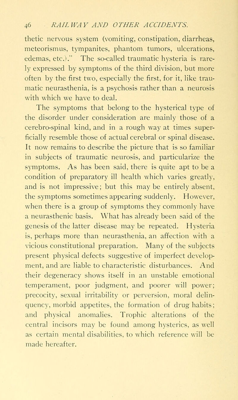 thetic nervous system (vomiting, constipation, diarrheas, meteorismus, tympanites, phantom tmiiors, ulcerations, edemas, etc.). The so-called traumatic hysteria is rare- ly expressed by symptoms of the third division, but more often by the first two, especially the first, for it, like trau- matic neurasthenia, is a psychosis rather than a neurosis with which we have to deal. The symptoms that belong to the hysterical type of the disorder under consideration are mainly those of a cerebro-spinal kind, and in a rough way at times super- ficially resemble those of actual cerebral or spinal disease. It now remains to describe the picture that is so familiar in subjects of traumatic neurosis, and particularize the symptoms. As has been said, there is quite apt to be a condition of preparatory ill health which varies greatly, and is not impressive; but this may be entirely absent, the symptoms sometimes appearing suddenly. However, when there is a group of symptoms they commonly have a neurasthenic basis. What has already been said of the genesis of the latter disease may be repeated. Hysteria is, perhaps more than neurasthenia, an affection with a vicious constitutional preparation. Many of the subjects present physical defects suggestive of imperfect develop- ment, and are liable to characteristic disturbances. And their degeneracy shows itself in an unstable emotional temperament, poor judgment, and poorer will power; precocity, sexual irritability or perversion, moral delin- quency, morbid appetites, the formation of drug habits; and physical anomalies. Trophic alterations of the central incisors may be found among hysterics, as well as certain mental disabilities, to which reference will be made hereafter.