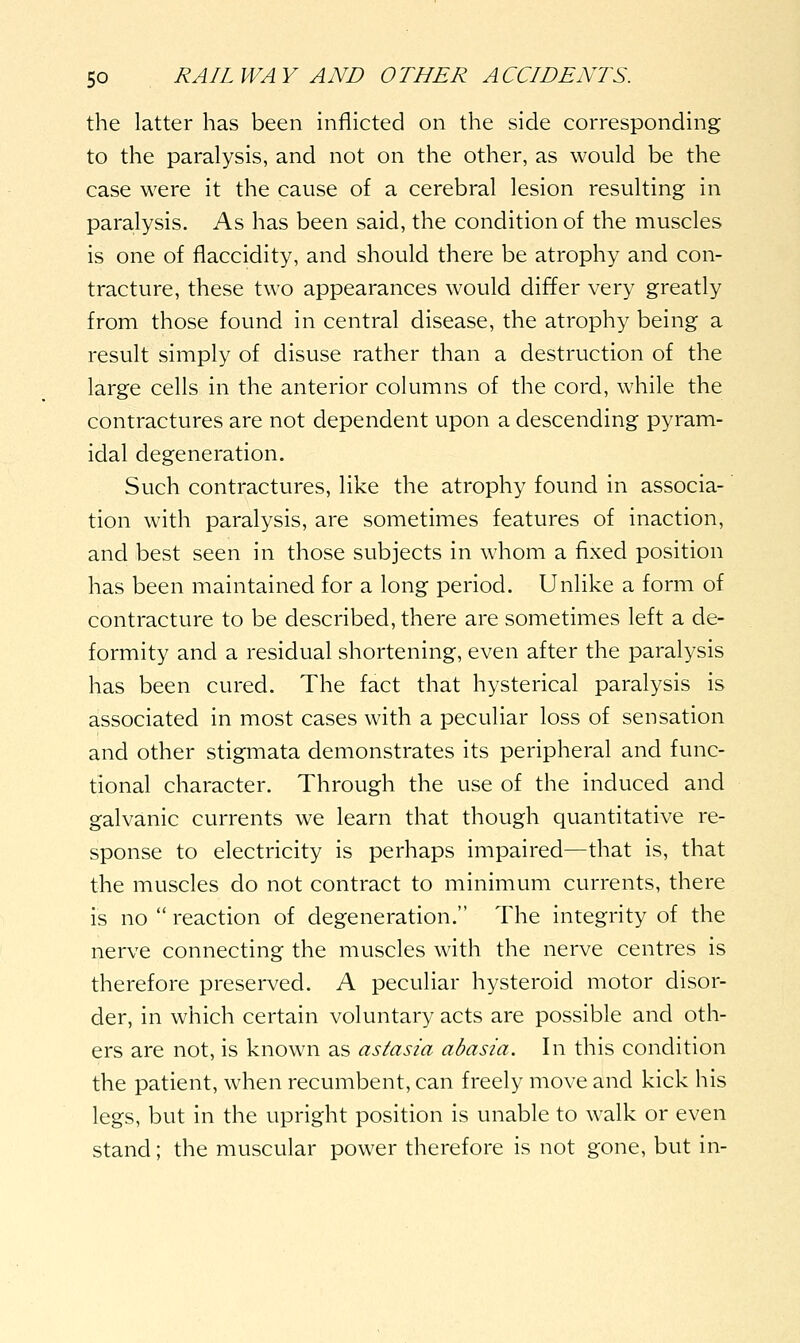 the latter has been inflicted on the side corresponding to the paralysis, and not on the other, as would be the case were it the cause of a cerebral lesion resulting in paralysis. As has been said, the condition of the muscles is one of flaccidity, and should there be atrophy and con- tracture, these two appearances would differ very greatly from those found in central disease, the atrophy being a result simply of disuse rather than a destruction of the large cells in the anterior columns of the cord, while the contractures are not dependent upon a descending pyram- idal degeneration. Such contractures, like the atrophy found in associa- tion with paralysis, are sometimes features of inaction, and best seen in those subjects in whom a fixed position has been maintained for a long period. Unlike a form of contracture to be described, there are sometimes left a de- formity and a residual shortening, even after the paralysis has been cured. The fact that hysterical paralysis is associated in most cases with a peculiar loss of sensation and other stigmata demonstrates its peripheral and func- tional character. Through the use of the induced and galvanic currents we learn that though quantitative re- sponse to electricity is perhaps impaired—that is, that the muscles do not contract to minimum currents, there is no  reaction of degeneration. The integrity of the nerve connecting the muscles with the nerve centres is therefore preserved. A peculiar hysteroid motor disor- der, in which certain voluntary acts are possible and oth- ers are not, is known as astasia abasia. In this condition the patient, when recumbent, can freely move and kick his legs, but in the upright position is unable to walk or even stand; the muscular power therefore is not gone, but in-