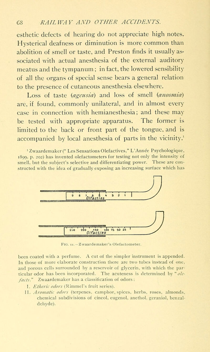 esthetic defects of hearing do not appreciate high notes. Hysterical deafness or diminution is more common than aboHtion of smell or taste, and Preston finds it usually as- sociated with actual anesthesia of the external auditory meatus and the tympanum; in fact, the lowered sensibility of all the organs of special sense bears a general relation to the presence of cutaneous anesthesia elsewhere. Loss of taste {ageusia) and loss of smell {anosmia) are, if found, commonly unilateral, and in almost every case in connection with hemianesthesia; and these may be tested with appropriate apparatus. The former is limited to the back or front part of the tongue, and is accompanied by local anesthesia of parts in the vicinity.' ' ZwaardemakerC Les Sensations Olefactives, L'Annee Psychologique, 1899, p. 202) has invented olefactometers for testing not only the intensity of smell, but the subject's selective and differentiating power. These are con- structed with the idea of gradually exposing an increasing surface which has 7 6 5' Olfacties Mniiiinniiim^ ■mniiijiDjiiijDiiiti: 2iiO ' sio 150 ' 1J0 75 50 25 ' Olfacties Fig. II. —Zwaardemaker's Olefactometej-. been coated with a perfume. A cut of the simpler instrument is appended. In those of more elaborate construction there are two tubes instead of one, and porous cells surrounded by a reservoir of glycerin, with which the par- ticular odor has been incorporated. The acuteness is determined hy  ole- facts. Zwaardemaker has a classitication of odors : I. Etheric odors (Rimmel's fruit series). II. Aromatic odors (terpenes, camphor, spices, herbs, roses, almonds, chemical subdivisions of cineol, eugenol, anethol, geraniol, benzal- deiiyde).