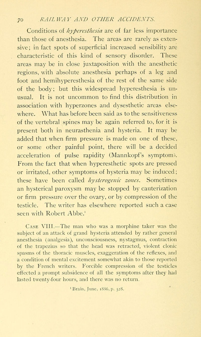 Conditions of /lyperesthesia are of far less importance than those of anesthesia. The areas are rarely as exten- sive; in fact spots of superficial increased sensibility are characteristic of this kind of sensory disorder. These areas may be in close juxtaposition with the anesthetic regions, with absolute anesthesia perhaps of a leg and foot and hemihyperesthesia of the rest of the same side of the body; but this widespread hyperesthesia is un- usual. It is not uncommon to find this distribution in association with hyperzones and dysesthetic areas else- where. What has before been said as to the sensitiveness of the vertebral spines may be again referred to, for it is present both in neurasthenia and hysteria. It may be added that when firm pressure is made on one of these, or some other painful point, there will be a decided acceleration of pulse rapidity (Mannkopf's symptom^ From the fact that when hyperesthetic spots are pressed or irritated, other symptoms of hysteria may be induced; these have been called hysterogenic zones. Sometimes an hysterical paroxysm may be stopped by cauterization or firm pressure over the ovary, or by compression of the testicle. The writer has elsewhere reported such a case seen with Robert Abbe.' Case VIII.—The man who was a morphine taker was the subject of an attack of grand hysteria attended by rather general anesthesia (analgesia), unconsciousness, nystagmus, contraction of the trapezius so that the head was retracted, violent clonic spasms of the thoracic muscles, exaggeration of the reflexes, and a condition of mental excitement somewhat akin to those reported by the French writers. Forcible compression of the testicles effected a prompt subsidence of all the symptoms after they had lasted twenty-four hours, and there was no return. 'Brain, June, iSS6,p. 52S.