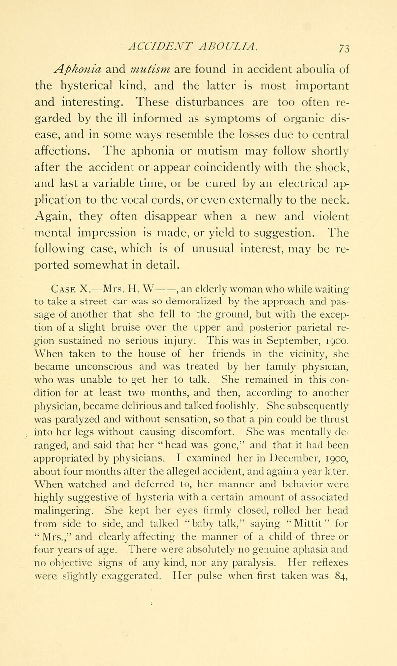 Aphonia and mutism are found in accident aboulia of the hysterical kind, and the latter is most important and interesting. These disturbances are too often re- garded by the ill informed as symptoms of organic dis- ease, and in some ways resemble the losses due to central affections. The aphonia or mutism may follow shortly after the accident or appear coincidently with the shock, and last a variable time, or be cured by an electrical ap- plication to the vocal cords, or even externally to the neck. Again, they often disappear when a new and violent mental impression is made, or yield to suggestion. The following case, which is of unusual interest, may be re- ported somewhat in detail. Case X.—Mrs. H. W , an elderly woman who while waiting to take a street car was so demoralized by the approach and pas- sage of another that she fell to the ground, but with the excep- tion of a slight bruise over the upper and posterior parietal re- gion sustained no serious injury. This was in September, 1900. When taken to the house of her friends in the vicinity, she became unconscious and was treated by her family physician, who was unable to get her to talk. She remained in this con- dition for at least two months, and then, according to another physician, became delirious and talked foolishly. She subsequently was paralyzed and without sensation, so that a pin could be thrust into her legs without causing discomfort. She was mentally de- ranged, and said that her head was gone, and that it had been appropriated by physicians. I examined her in December, 1900, about four months after the alleged accident, and again a year later. When watched and deferred to, her manner and behavior were highly suggestive of hysteria with a certain amount of associated malingering. She kept her eyes firmly closed, rolled her head from side to side, and talked baby talk, saying  Mittit for  Mrs., and clearly affecting the manner of a child of three or four years of age. There were absolutely no genuine aphasia and no objective signs of any kind, nor any paralysis. Her reflexes were slightly exaggerated. Her pulse when first taken was 84,