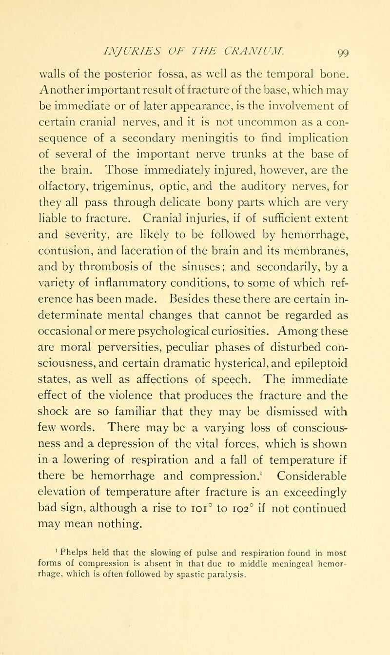 walls of the posterior fossa, as well as the temporal bone. Another important result of fracture of the base, which may- be immediate or of later appearance, is the involvement of certain cranial nerves, and it is not uncommon as a con- sequence of a secondary meningitis to find implication of several of the important nerve trunks at the base of the brain. Those immediately injured, however, are the olfactory, trigeminus, optic, and the auditory nerves, for they all pass through delicate bony parts which are very liable to fracture. Cranial injuries, if of sufficient extent and severity, are likely to be followed by hemorrhage, contusion, and laceration of the brain and its membranes, and by thrombosis of the sinuses; and secondarily, by a variety of inflammatory conditions, to some of which ref- erence has been made. Besides these there are certain in- determinate mental changes that cannot be regarded as occasional or mere psychological curiosities. Among these are moral perversities, peculiar phases of disturbed con- sciousness, and certain dramatic hysterical, and epileptoid states, as well as affections of speech. The immediate effect of the violence that produces the fracture and the shock are so familiar that they may be dismissed with few words. There may be a varying loss of conscious- ness and a depression of the vital forces, which is shown in a lowering of respiration and a fall of temperature if there be hemorrhage and compression.' Considerable elevation of temperature after fracture is an exceedingly bad sign, although a rise to 101° to 102° if not continued may mean nothing. ' Phelps held that the slowing of pulse and respiration found in most forms of compression is absent in that due to middle meningeal hemor- rhage, which is often followed by spastic paralysis.
