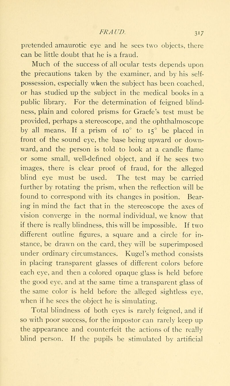 pretended amaurotic eye and he sees two objects, there can be httle doubt that he is a fraud. Much of the success of all ocular tests depends upon the precautions taken by the examiner, and by his self- possession, especially when the subject has been coached, or has studied up the subject in the medical books in a public library. For the determination of feigned blind- ness, plain and colored prisms for Graefe's test must be provided, perhaps a stereoscope, and the ophthalmoscope by all means. If a prism of 10° to 15° be placed in front of the sound eye, the base being upward or down- ward, and the person is told to look at a candle flame or some small, well-defined object, and if he sees two images, there is clear proof of fraud, for the alleged blind eye must be used. The test may be carried further by rotating the prism, when the reflection will be found to correspond with its changes in position. Bear- ing in mind the fact that in the stereoscope the axes of vision converge in the normal individual, we knOw that if there is really blindness, this will be impossible. If two different outline figures, a square and a circle for in- stance, be drawn on the card, they will be superimposed under ordinary circumstances. Kugel's method consists in placing transparent glasses of different colors before each eye, and then a colored opaque glass is held before the good eye, and at the same time a transparent glass of the same color is held before the alleged sightless eye, when if he sees the object he is simulating. Total blindness of both eyes is rarely feigned, and if so with poor success, for the impostor can rarely keep up the appearance and counterfeit the actions of the really blind person. If the pupils be stimulated by artificial