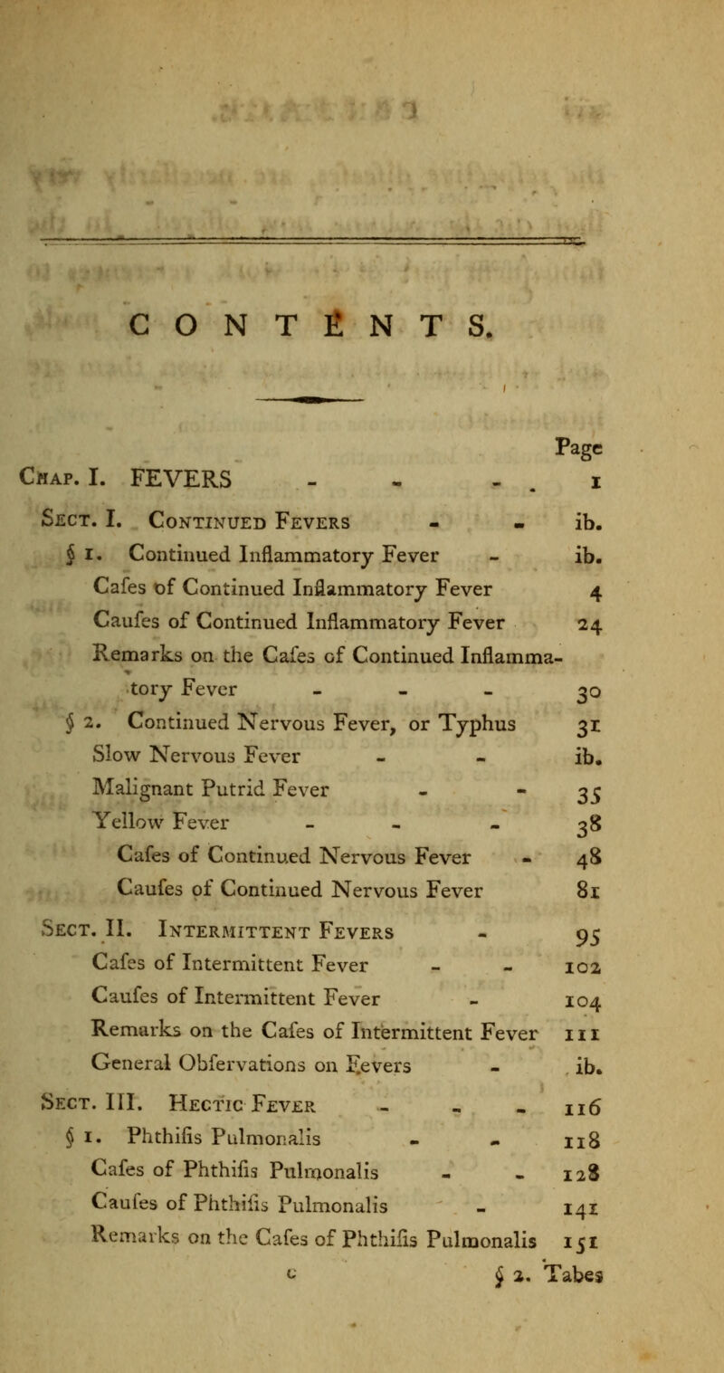 CONTENTS. Page Chap. I. FEVERS - - - . i Sect. I. Continued Fevers - • ib. § I. Continued Inflammatory Fever - ib. Cafes t)f Continued Inflammatory Fever 4 Caufes of Continued Inflammatory Fever 24 Remarks on the Cafes of Continued Inflamma- tory Fever - - « ^o j 2, Continued Nervous Fever, or Typhus 31 Slow Nervous Fever - - ib. Malignant Putrid Fever - 35 Yellow Fever - - - 38 Cafes of Continued Nervous Fever - 4S Caufes of Continued Nervous Fever 8i Sect. II. Intermittent Fevers - 95 Cafes of Intermittent Fever - - 102 Caufes of Intermittent Fever - 104 Remarks on the Cafes of Intermittent Fever 111 General Obfervations on F.evers - ib. Sect. III. Hectic Fever - - . 116 § I. Phthifis Pulmonalis - - ng Cafes of Phthifls Pulmonalis - - 12S Caufes of Phthifis Pulmonalis - 141 Remarks on the Cafes of Phthifis Pulmonalis 151 ^ § a. Tabes