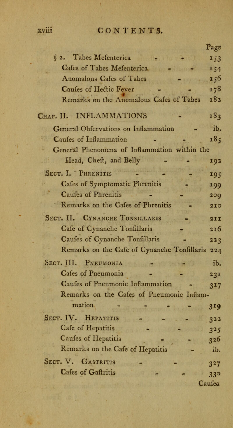 Page § 2. Tabes Mefenterica - - 153 Cafes of Tabes Mefenterica - - 154 Anomalo.us Cafes of Tabes - 156 Caufes of Hedlic Fever - - 178 Remarks on the Anomalous Cafes of Tabes 182 Chap. II. INFLAMMATIONS - 183 General Obfervation? on Inflammation - ib. Caufes of Inflammation - - 185 General Phenomena of Inflammation within the Head, Cheft, and Belly - - 192 Sect. I. Phrenitis - - - 195 Cafes of Symptomatic Phrenitis - 199 Caufes of Phrenitis - - 209 Remarks on the Cafes of Phrenitis - 210 Sect. II. Cynanche Tonsillaris - 211 Cafe of Cynanche Tonflllaris - 216 Caufes of Cynanche Tonlillaris - 223 Remarks on the Cafe of Cynanche Tonlillaris 224 Sect. III. Pneumonia - - ib. Cafes of Pneumonia - - 231 Caufes of Pneumonic Inflammation - 317 Remarks on the Cafes of Pneumonic Inflam- mation - - . - 31^ Sect. IV. Hepatitis - - - 322 Cafe of Hepatitis - - 325 Caufes of Hepatitis • - 326 Remarks on the Cafe of Hepatitis - ib. Sect. V. Gastritis - - 327 Cafes of Gafl:ritis - - 330 Caufe«»