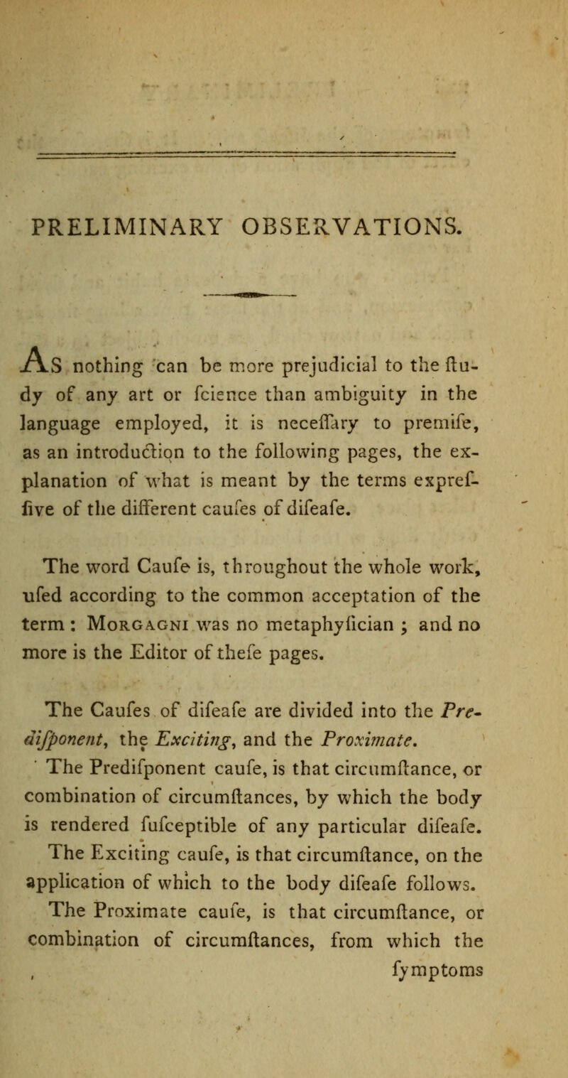 PRELIMINARY OBSERVATIONS. XxS nothing can be more prejudicial to the flu- dy of any art or fcience than ambiguity in the language employed, it is neceffary to premife, as an introduction to the following pages, the ex- planation of what is meant by the terms expref- live of the different caufes of difeafe. The word Caufe is, throughout the whole work, ufed according to the common acceptation of the term : Morgagni was no metaphyfician ; and no more is the Editor of thefe pages. The Caufes of difeafe are divided into the Fre^ difponent, the Exciting^ and the Proxvnate, ■ The Predifponent caufe, is that circumftance, or combination of circumftances, by which the body is rendered fufceptible of any particular difeafe. The Exciting caufe, is that circumilance, on the application of which to the body difeafe follows. The Proximate caufe, is that circumflance, or combination of circumftances, from which the fymptoms