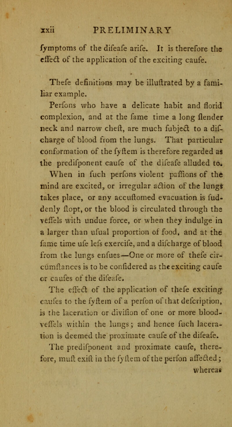 fymptoms of the difeafe arife. It is therefore the cffed of the application of the exciting caufe. « Thefe definitiens may be illuflrated by a fami- liar example. Perfons who have a delicate habit and florid complexion, and at the fame time a long flender neck and narrow cheft, are much fubje£l to a dif- charge of blood from the lungs. That particular conformation of the fyftem is therefore regarded as the predifponent caufe of the difeafe alluded to* When in fuch perfons violent paffions of the mind are excited, or irregular action of the lungsr takes place, or any accuftomed evacuation is fud- denly fiopt, or the blood is circulated through the vefTels with undue force, or when they indulge in a larger than ufual proportion of food, and at the fame time ufe lefs exercife, and a difcharge of blood from the lungs enfues—One or more of thefe cir- cumflances is to be confidered as the exciting caufe cr caufes of the difeafe. The effedt of the application of thefe exciting caufes to the fyflem of a perfon of that defcription, is the laceration or diviiion of one or more blood- veiTels within the lungs; and hence fuch lacera- tion is deemed the proximate caufe of the difeafe. The predifponent and proximate caufe, there- fore, mull exifc in the fydem of the perfon affeded; whereag