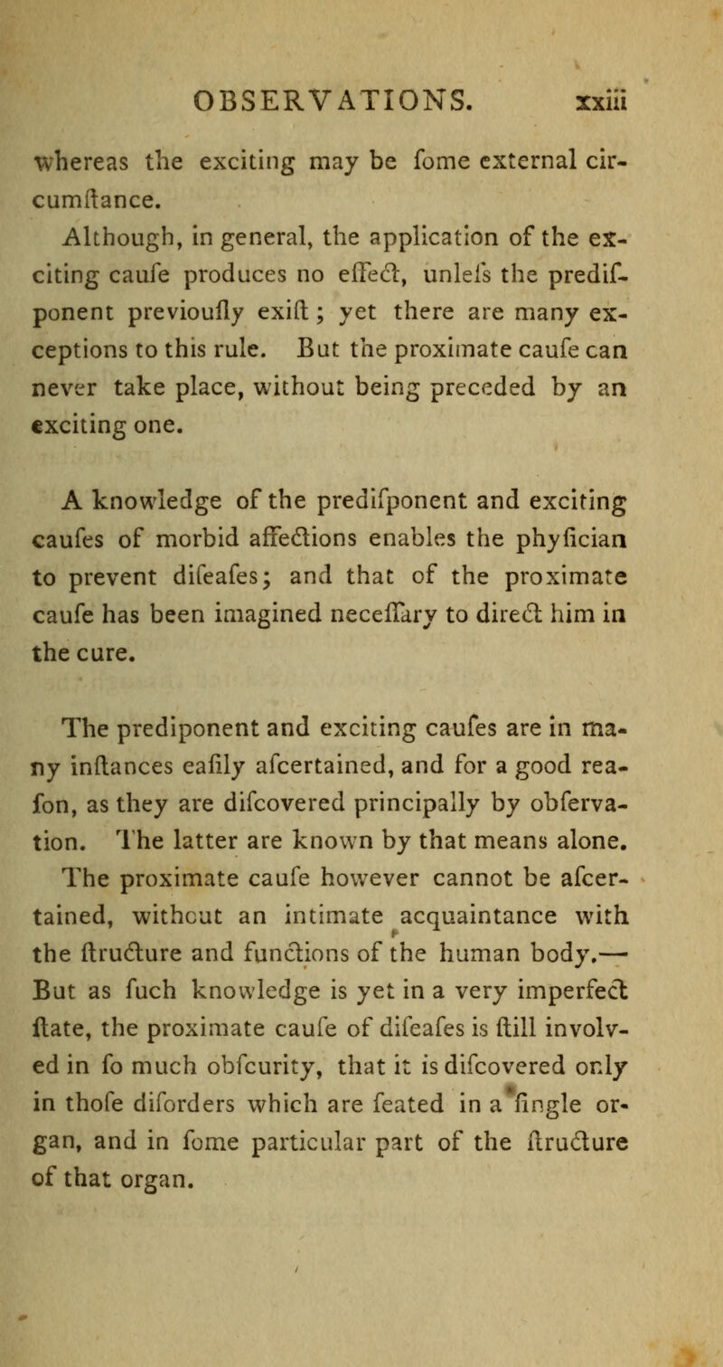 whereas the exciting may be fome external cir- cumftance. Although, in general, the application of the ex- citing caufe produces no effed:, unlefs the predif- ponent previoully exifl:; yet there are many ex- ceptions to this rule. But the proximate caufe can never take place, without being preceded by an exciting one. A knowledge of the predifponent and exciting caufes of morbid affedlions enables the phyfician to prevent difeafes; and that of the proximate caufe has been imagined necelTary to dired: him in the cure. The prediponent and exciting caufes are in ma- ny inftances eafily afcertained, and for a good rea- fon, as they are difcovered principally by obferva- tion. I'he latter are known by that means alone. The proximate caufe however cannot be afcer- tained, without an intimate acquaintance with the ftrudlure and functions of the human body.— But as fuch knowledge is yet in a very imperfect Hate, the proximate caufe of difeafes is (till involv- ed in fo much obfcurity, that it is difcovered only in thofe diforders which are feated in a fingle or- gan, and in fome particular part of the ilrudure of that organ.