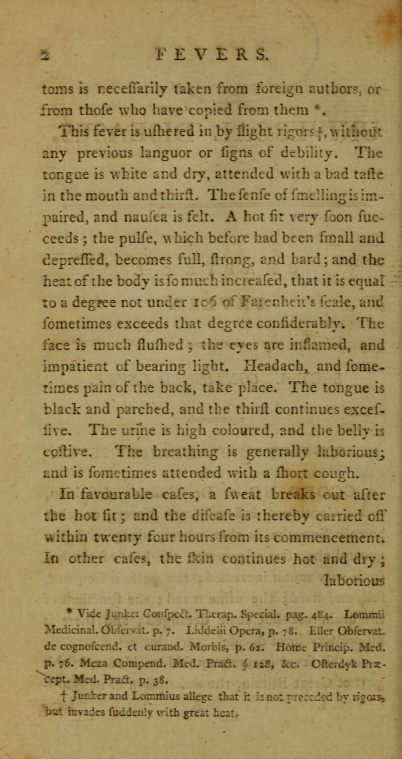 toms is recefiarily taken from foreign autbor?, or from thofe who have copied from them *. This fever is ufhered in by flight rigors |, without any previous languor or llgns of debility. The tongue is white and dry, attended with a bad tafte in the mouth andthirH. Thefenfe of fmellingis im- paired, and naulea is felt. A hot fit very foon fuc- ceeds ; the pulfe, which before had been fmall and deprefled, becomes full, flrong, and hard; and the heat of the body is fc much increafed, that it is equal to a degree not under ic6 of Faienheii's leak, and fometimes exceeds that degree conliderablv;, Tiie face is much fiufhed , the eyes are infiamed, and impatient cf bearing light. Headach, and fome- times pain of the back, take place. The tongue is black and parched, and the thirfl continues e;xcef- live. The urme is high coloured, and the belly is cQllive. The breathing is generally laborious; and is fometimes attended with a fhort cough. In favourable cafes, a fvveat breaks cut after the hot fit; and the difeafe is thereby carried off within twenty four hours from its commencement. In other cafes, the ikin continues hot and dry ; laborious * Vide JurJici Conrpecl- TLerap. SpeciaL pag. 4S4. Lommii Medicinal. Obfervat. p. 7. Liddelii Opera, p. 78. Eller Obfervat, de cognofcend. et curand. Morbis, p. 62. Home Princip. Med. p. 76. Meza Compend. Med. Fra&. § laX, Sec. Ofterdyk Pi3c- ^ept. Med. Praft. p. 38. f Junher and Lommius allege that h is not rreccded by ligois, but invades fuddenljr vrith great heat.