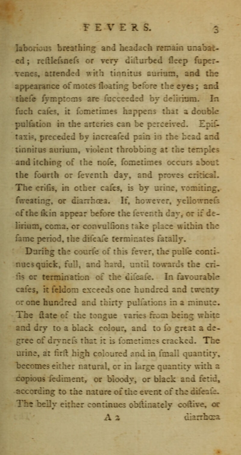 laborious breathing and beadach reoain unabat- ed ; reftlefsnefs or very d'ulurbed ileep fuper- venes, attended with tinnitus aurium, and the appearance of motes floating before the eyes; aod thefe fyirptcms are facceeded by delirium. In fuch cafes, it fcmetimes happens that a dooble puluttion in the arteries can be perceived. Epiil taxi:, preceded by increaled paia io the bead and tinnitus auriuni, violent throbbing at the temples and itching of the iK)fe, fometimes occurs about the fourth or fevenib day, and proves critic^. The crifis, in other cafes, is by urine, voniiting, fwreating, or diarrhoea. It, hG;v€Ter, yeiio^meis of the ikin appear before the ferecth day, or if de- lirium, ccma. or convulSons take place within the fame period, the difeafe terminates fatally. Daring the courfe of this fever, the pulle coati- nucs quick, full, and bard, until towards the cri- lis or termination cf the difeaie. In favourable cafes, it feldom exceeds one hundred and twenty or one hundred and thirty pulfatiocs ia a minute. The ftate cf the tongue varies from being white and dry to a black colour, and to io great a de- gree of dryceis that it is fometimes cracked. The urine, at firft high coloured and in fmall quantity, becomes either natural, cr ia large quantity with a copious fediment, or bloody, or black and ferid, according to the nature of tiie event of the difeaie. The belly either continues obilinatcly coftive, or A z diarrlKsa.