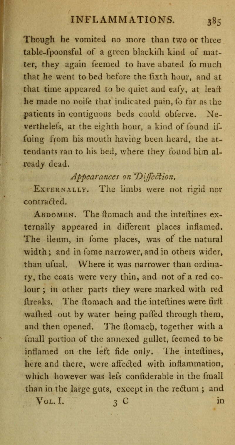 Though he vomited no more than two or three table-fpoonsful of a green blackifh kind of mat- ter, they again feemed to have abated fo much that he went to bed before the fixth hour, and at that time appeared to be quiet and eafy, at lead he made no noife that indicated pain, fo far as the patients in contiguous beds could obferve. Ne- verthelefs, at the eighth hour, a kind of found if- fuing from his mouth having been heard, the at- tendants ran to his bed, where they found him al- ready dead. Appearances on T)'iJfc6iion, Externally. The limbs were not rigid nor contracfted. Abdomen. The ftomach and the inteftines ex- ternally appeared in different places inflamed. The ileum, in fonie places, was of the natural width; and in fome narrower, and in others wider, than ufual. Where it was narrower than ordina- ry, the coats were very thin, and not of a red co- lour ; in other parts they were marked with red ftreaks. The ftomach and the inteftines were firfl; waflied out by water being palled through them, and then opened. The ftomach, together with a fmall portion of the annexed gullet, feemed to be inflamed on the left fide only. The inteftines, here and there, were alfeded with inflammation, which however w^s lefs confiderable in the fmall than in the large guts, except in the redum ; and Vol. I. 3 C in